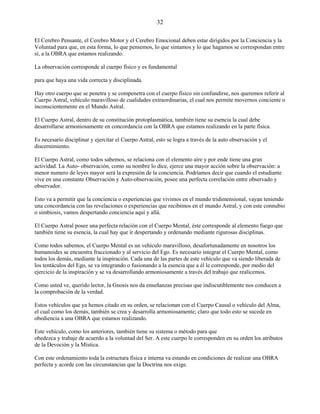 32
El Cerebro Pensante, el Cerebro Motor y el Cerebro Emocional deben estar dirigidos por la Conciencia y la
Voluntad para que, en esta forma, lo que pensemos, lo que sintamos y lo que hagamos se correspondan entre
sí, a la OBRA que estamos realizando.
La observación corresponde al cuerpo físico y es fundamental
para que haya una vida correcta y disciplinada.
Hay otro cuerpo que se penetra y se compenetra con el cuerpo físico sin confundirse, nos queremos referir al
Cuerpo Astral, vehículo maravilloso de cualidades extraordinarias, el cual nos permite movernos conciente o
inconscientemente en el Mundo Astral.
El Cuerpo Astral, dentro de su constitución protoplasmática, también tiene su esencia la cual debe
desarrollarse armoniosamente en concordancia con la OBRA que estamos realizando en la parte física.
Es necesario disciplinar y ejercitar el Cuerpo Astral, esto se logra a través de la auto observación y el
discernimiento.
El Cuerpo Astral, como todos sabemos, se relaciona con el elemento aire y por ende tiene una gran
actividad. La Auto- observación, como su nombre lo dice, ejerce una mayor acción sobre la observación: a
menor numero de leyes mayor será la expresión de la conciencia. Podríamos decir que cuando el estudiante
vive en una constante Observación y Auto-observación, posee una perfecta correlación entre observado y
observador.
Esto va a permitir que la conciencia o experiencias que vivimos en el mundo tridimensional, vayan teniendo
una concordancia con las revelaciones o experiencias que recibimos en el mundo Astral, y con este connubio
o simbiosis, vamos despertando conciencia aquí y allá.
El Cuerpo Astral posee una perfecta relación con el Cuerpo Mental, éste corresponde al elemento fuego que
también tiene su esencia, la cual hay que ir despertando y ordenando mediante rigurosas disciplinas.
Como todos sabemos, el Cuerpo Mental es un vehículo maravilloso, desafortunadamente en nosotros los
humanoides se encuentra fraccionado y al servicio del Ego. Es necesario integrar el Cuerpo Mental, como
todos los demás, mediante la inspiración. Cada una de las partes de este vehículo que va siendo liberada de
los tentáculos del Ego, se va integrando o fusionando a la esencia que a él le corresponde, por medio del
ejercicio de la inspiración y se va desarrollando armoniosamente a través del trabajo que realicemos.
Como usted ve, querido lector, la Gnosis nos da enseñanzas precisas que indiscutiblemente nos conducen a
la comprobación de la verdad.
Estos vehículos que ya hemos citado en su orden, se relacionan con el Cuerpo Causal o vehículo del Alma,
el cual como los demás, también se crea y desarrolla armoniosamente; claro que todo esto se sucede en
obediencia a una OBRA que estamos realizando.
Este vehículo, como los anteriores, también tiene su sistema o método para que
obedezca y trabaje de acuerdo a la voluntad del Ser. A este cuerpo le corresponden en su orden los atributos
de la Devoción y la Mística.
Con este ordenamiento toda la estructura física e interna va estando en condiciones de realizar una OBRA
perfecta y acorde con las circunstancias que la Doctrina nos exige.
 