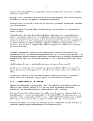 33
Como ya dijimos, al Cuerpo Físico le corresponde la Observación, éste observa para conocer su conducta y
comportarse correctamente.
Al Cuerpo Astral le corresponde la Auto-observación, la cual utiliza para poder extraer conciencia de todos
los eventos de la vida que luego deposita en las memorias física e interna.
Al Cuerpo Mental le corresponde la Inspiración, que necesita para que la mente humana se vaya fusionando
con la Mente Universal.
Al Cuerpo Causal le corresponde la Devoción y la Mística para que éste, a su vez, sea el puente entre lo
humano y lo divino.
Ampliando un poco el concepto de la inspiración podríamos decir que así como podemos fusionar, por
medio de una disciplina, nuestro centro emocional inferior con la emoción superior y unir el intelecto
terrenal con el intelecto superior, podriamos también desarrollar el sentido de la inspiración en cada uno de
nosotros. En proporción de ese avance y perfeccionamiento que tengamos podríamos captar e interpretar, a
la luz de la conciencia, el cuerpo de doctrina y las experiencias "honíricas" que tenemos cada uno de
nosotros. Es decir, el sentido de la inspiración nos permite conseguir la sabia interpretación de la doctrina
que estamos practicando.
El esoterísta debe aprender a inspirarse en tantas cosas bellas de la vida, en el drama del Cristo, en la
transformación que hace una planta de rosas para producir la flor con su fragante aroma; en la liturgia, en un
hermoso atardecer, en un bello amanecer, en las noches estrelladas, en tantos atributos de la naturaleza, en el
animal salvaje que nace y crece sin preocuparse de como va a vivir; en tantos dones que el Creador nos da
como la
salud, la razón y, sobre todo, en la oportunidad que tenemos de hacernos Dioses como El.
Querido lector, esperamos que usted comprenda que la Gnosis como Sabiduría Divina, más que normas
necesita disciplina, más que disciplina necesita voluntad, más que voluntad necesita Amor al trabajo, a la
OBRA.
El sentido de la inspiración es el que nos permite interpretar sabiamente la Doctrina y las experiencias
internas. Como dijera un gran sabio: "Hay que aprender a leer donde el Maestro no escribe".
LA MATERIA PRIMA DE LA GRAN OBRA
En este tema estudiaremos el elemento que sirve como "Cemento Unitivo" en la cristalización de la Gran
OBRA, me quiero referir al Hidrógeno SI-12, el cual viene siendo el resultado de las diferentes
modificaciones que tienen las energías que el organismo humano recibe y transforma.
Se le llama "Cemento Unitivo" porque deriva de la palabra semen. El cemento se utiliza en todas las bases
de las edificaciones y el semen representa la piedra viva de la Gran OBRA. Unitivo porque así como en la
mezcla del cemento se unen muchas partículas de arena y piedra también en la energía sexual se unen la luz
y la fuerza para formar cuerpos y alma, viva representación de la OBRA que estamos realizando.
Es de suma trascendencia para nosotros, los estudiantes gnósticos, comprender la necesidad de producir una
semilla cada día mejor, para que nuestra OBRA sea cada vez más calificada.
 