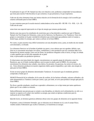 34
Si analizamos lo que el V.M. Samael nos dice con relación a esto, podremos comprender la trascendencia
que tiene para nuestra Vida Iniciática lo que comemos, lo que pensamos y lo que respiramos.
Cada uno de estos elementos tiene una íntima relación con la formación de la energía o de la semilla que
estamos utilizando para la Gran OBRA.
Lo que comemos pasa por la escala musical, traduciéndose en las notas DO - RE MI - FA - SOL - LA - SI.
Cada una de estas
notas tiene una especial repercusión en el tipo de energía que estamos produciendo.
Quizás sean muy pocos los estudiantes de esoterismo que se han detenido a analizar por qué el Maestro
Samael cita Tres Grupos de Alimentos, como son los Satwicos, los Rayásicos y los Tamásicos. Estos tres
grupos se encuentran en la gran variedad de alimentos que existen para que podamos nutrir el cuerpo y,
desde luego, producir la energía, que vamos a utilizar en la Gran OBRA.
Por cierto, es para nosotros muy difícil sostenernos con una disciplina recta y justa, en medio de este mundo
convulsionado y civilizado.
Los alimentos Satwicos no le brindan al paladar ese gusto y esos sabores que nos agradan, debido a que
éstos no se encuentran mezclados con salsas, condimentos y otros productos que nos causarían daño en la
formación de nuestra energía. Estos son las frutas, los productos integrales como el arroz, el trigo, la cebada
y todos aquéllos que no han sido separados de su parte
solar, ni procesados con productos químicos.
Si observamos este tema desde otro ángulo, encontraremos un segundo grupo de alimentos como los
Rayásicos, que en el fondo resultan dañinos, nocivos para la salud y para la OBRA. En este grupo
encontramos los alimentos muy salados, muy dulces, los picantes, las gaseosas, las carnes en exceso, etc,
etc.. Estos alimentos producen en nuestro organismo daños quizás irreparables y por ende, una energía no
apta para la Gran OBRA.
Existe un tercer grupo de alimentos denominados Tamásicos. Es necesario que el estudiante gnóstico
comprenda a fondo que el
SHAKTI Potencial de los enlatados, de la carne de cochino, de las harinas refinadas, azúcares refinados y de
toda salsamentaria es Tamásico ciento por ciento y que, por ende, no sirve para producir energía apta para la
Gran OBRA.
Por favor, querido estudiante, resuélvase a aprender a alimentarse, no se deje tentar por tantos apetitosos
platos que le van a dañar su simiente.
Indiscutiblemente una persona que se somete a una disciplina, en relación con la alimentación, no sólo va a
mejorar su aspecto en la salud, sino también su energía, que estará en óptimas condiciones para la
realización de la Gran OBRA.
Querido lector, en términos gnósticos debemos ubicar estos tres grupos de alimentos en la siguiente forma:
El primero, como el elemento formador, que se relaciona con el alimento en sí y con el cuerpo físico;
vendría siendo el laboratorio que recibe el alimento y lo transforma en energía.
 