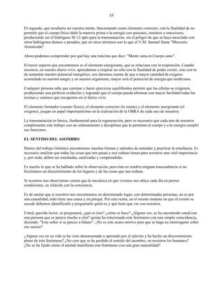 35
El segundo, que resultaría ser nuestra mente, funcionando como elemento corrector, con la finalidad de no
permitir que el cuerpo físico dañe la materia prima o la energía con pasiones, instintos o emociones,
produciendo así el hidrógeno SI-12 apto para la transmutación, sin el peligro de que se haya mezclado con
otros hidrógenos densos o pesados, que en otros términos son lo que el V.M. Samael llama "Mercurio
Arsenicado".
Ahora podemos comprender por qué hay una máxima que dice: "Mente sana en Cuerpo sano".
El tercer aspecto que encontramos es el elemento energizante, que se relaciona con la respiración. Cuando
nosotros, en nuestro diario vivir, aprendamos a respirar no sólo con la finalidad de poder existir, sino con la
de aumentar nuestro potencial energético, nos daremos cuenta de que a mayor cantidad de oxígeno
acumulado en nuestra sangre y en nuestro organismo, mayor será el potencial de energía que tendremos.
Cualquier persona sabe que caminar y hacer ejercicios equilibrados permite que las células se oxigenen,
produciendo una perfecta oxidación y logrando que el cuerpo pueda eliminar con mayor facilidad todas las
toxinas y venenos que recogemos en el diario vivir.
El elemento formador (cuerpo físico), el elemento corrector (la mente) y el elemento energizante (el
oxígeno), juegan un papel importantísimo en la realización de la OBRA de cada uno de nosotros.
La transmutación es básica, fundamental para la regeneración, pero es necesario que cada uno de nosotros
complemente este trabajo con un ordenamiento y disciplinas que le permitan al cuerpo y a la energía cumplir
sus funciones.
EL SENTIDO DEL ASOMBRO
Dentro del trabajo Gnóstico encontramos muchas formas y métodos de entender y practicar la enseñanza. Es
necesario analizar que todas las cosas que nos pasan y nos rodean tienen para nosotros una vital importancia
y, por ende, deben ser estudiadas, analizadas y comprendidas.
Es mucho lo que se ha hablado sobre la observación, pero ésta no tendría ninguna trascendencia si no
hiciéramos un discernimiento de los lugares y de las cosas que nos rodean.
Si nosotros nos observamos vemos que la mecánica en que vivimos nos ubica cada día en peores
condiciones, en relación con la conciencia.
Es de anotar que si nosotros nos encontramos en determinado lugar, con determinadas personas, no es por
una casualidad, todo tiene una causa y un porqué. Por esta razón, en el mismo instante en que el evento se
sucede debemos identificarlo y preguntarle quién es y qué tiene que ver con nosotros.
Usted, querido lector, se preguntará, ¿qué es ésto? ¿cómo se hace? ¿Alguna vez, se ha encontrado usted con
una persona que se parece mucho a otra? quizás ha relacionado este fenómeno con una simple coincidencia,
diciendo: "Este señor sí se parece a fulano". ¿No es esto acaso motivo para que se haga un interrogante sobre
ese suceso?
¿Alguna vez en su vida se ha visto desencarnado o apresado por el ejército y ha hecho un discernimiento
pleno de éste fenómeno? ¿No cree que se ha perdido el sentido del asombro, en nosotros los humanos?
¿No se ha fijado cómo el animal manifiesta este fenómeno con una gran naturalidad?
 