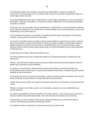 36
El sentido del asombro en los animales se encuentra muy desarrollado y actúa por un instinto de
conservación. El animal salvaje, al ver u oír algo extraño actúa en el acto y tiene la capacidad de saber si se
trata de algo normal o anormal.
En el animal doméstico sucede igual, cuando percibe a su amo tiende a identificarse con él, ya sea porque le
da alimento o cuida de él. En cambio, si se trata de un extraño, simplemente no le da confianza expresando
su repudio, su rechazo.
Vemos que raras veces el asombro actúa en el humanoide y cuando lo hace es a través de fantasías o detalles
que se relacionan únicamente con el mundo físico como por ejemplo, con un avión supersónico, con un arma
ultramoderna, con la ultima moda, etc.
En el estudiante de esoterísmo o investigador, el sentido del asombro debe estar dirigido a los fenómenos
extraños, a todo lo que no sea normal en la vida diaria.
Si vivimos en la ciudad y salimos al campo a realizar un paseo debemos, aparte de correr, comer y sentirnos
libres, hacer también un análisis de éste hecho. Si estamos en la playa, nadando y divertiéndonos debemos
también producir el recuerdo de nosotros mismos, sin identificarnos sólo con el placer de nadar y jugar.
Debemos observar nuestra actitud cuando estemos frente a un funcionario publico que nos pide documentos
de identificación, a
una persona que nos adula, a otra que nos insulta, etc..etc.
En síntesis, podríamos decir que el sentido del asombro es el mismo discernimiento o sentido de la auto-
observación.
Nosotros, que necesitamos despertar nuestra conciencia, debemos prestar una atención especial a todos los
detalles que se presentan a nuestro alrededor.
Si nosotros en el mundo físico, tridimensional tuviéramos desarrollado ese sentido del asombro, los
acontecimientos poco comunes que se nos presentan no pasarían inadvertidos y resultarian muy útiles para el
despertar de nuestra conciencia.
En ocasiones nos vemos en una reunión con amigos o, quizás, con personas que nunca hemos visto y eso nos
parece tan normal. No aprovechamos ese hecho para hacer el discernimiento.
Cuando una persona nos alaba o nos insulta reaccionamos contra ella, pero no hacemos el discernimiento del
evento.
Miramos un amanecer muy lindo y, quizás, no nos detenemos a analizar esa escena, indicándonos que
estamos dormidos.
En muchas oportunidades un animal nos habla en los mundos internos y, como nosotros aquí en la tierra no
tenemos el sentido del asombro desarrollado, vemos este fenómeno tan inusitado en forma normal.
Si observamos a un niño nos damos cuenta de que cualquier fenómeno que no sea normal le llama la
atención, indicándonos que está más conciente que nosotros.
El sentido del asombro nos permite vivir más intensamente la auto-observación.
 