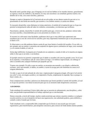 37
Recuerde usted, querido amigo, que el lenguaje con el cual nos hablan en los mundos internos, generalmente
se expresa a través de símbolos y de números. Es muy raro encontrar a un estudiante gnóstico atento a los
detalles de la vida, a las cosas sencillas y prácticas.
Siempre se aspira el despertar de la Conciencia de un solo golpe, no nos damos cuenta de que esto se va
presentando en una forma tan sencilla, que nosotros, si no estamos atentos, ni cuenta nos damos.
Es necesario desarrollar, como dijéramos en temas anteriores, el sentido de la inspiración que es el que nos
permite la interpretación sabia de todos los símbolos, corazonadas y revelaciones que recibimos.
Necesitamos, además, desarrollar el sentido del asombro para que, a través de éste, podamos valorar todas
las cosas sencillas y trascendentales que se nos presentan en el diario vivir.
Si nosotros no cultivamos estas facultades, podríamos decir que es muy difícil que capturemos una
enseñanza que se nos dé a través de los sencillos, pero muy importantes fenómenos que se nos presentan en
el diario vivir.
Si observamos a un niño podemos darnos cuenta de que tiene latente el sentido del asombro. Si ese niño va,
por ejemplo, por un camino y encuentra una serpiente de algunos pocos centímetros de largo, corre asustado
y se lo cuenta al adulto, el cual, en
forma algo indiferente, le pregunta por el tamaño de esa serpiente y cuando el niño se lo muestra con alguna
señal, le dice que es un tonto, o un miedoso.
El ejemplo anterior nos permite comprender que el adulto se asombra sólo ante las grandes cosas. En el caso
de la serpiente, si ésta hubiese sido de varios metros de largo, sí lo hubiese impresionado, sin embargo el
niño se asombra ante cualquier fenómeno por pequeño que sea.
Veamos otro ejemplo: Un niño va por un camino, se encuentra una moneda y con alegría y admiración
exclama: ¡mire una moneda!, el adulto, en cambio, si acaso la recoge pero este fenómeno no causa en él
ninguna admiración.
Un niño ve que el sol está saliendo de color rojo e impresionado le pregunta al papá: ¿Por qué el sol está de
ese color? y éste, sin ningún asombro y sin importarle el hecho, simplemente le responde: hijo es porque va
hacer verano, etc...
Estas comparaciones sencillas y prácticas nos demuestran que hemos perdido el sentido del asombro, el cual
es el que nos permite o nos llama la atención para que en un momento dado despertemos conciencia.
LOS DONES
Todo estudiante de esoterismo Crístico debe saber que se necesita un ordenamiento, una disciplina y, sobre
todo, una profunda responsabilidad en el trabajo espiritual que se esta haciendo.
Hemos conocido, a través del tiempo, muchos seudo-esoteristas que entran a nuestros estudios o a cualquier
escuela esotérica, no con el propósito de hacer una regeneración, sino anhelando poderes, para exhibirlos y
contarle a todo el mundo que los tiene.
Todo estudiante serio y responsable debe comprender que la Gnosis es una escuela que sirve para
regenerarnos, para transformarnos, para despertar conciencia, para conocer de fondo donde estamos parados.
 