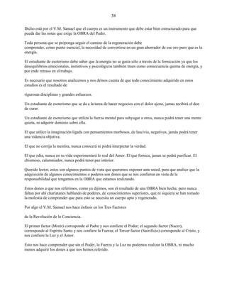 38
Dicho está por el V.M. Samael que el cuerpo es un instrumento que debe estar bien estructurado para que
pueda dar las notas que exige la OBRA del Padre.
Toda persona que se proponga seguir el camino de la regeneración debe
comprender, como punto esencial, la necesidad de convertirse en un gran ahorrador de ese oro puro que es la
energía.
El estudiante de esoterismo debe saber que la energía no se gasta sólo a través de la fornicación ya que los
desequilibrios emocionales, instintivos y psicológicos también traen como consecuencia quema de energía, y
por ende retraso en el trabajo.
Es necesario que nosotros analicemos y nos demos cuenta de que todo conocimiento adquirido en estos
estudios es el resultado de
rigurosas disciplinas y grandes esfuerzos.
Un estudiante de esoterismo que se da a la tarea de hacer negocios con el dolor ajeno, jamas recibirá el don
de curar.
Un estudiante de esoterismo que utiliza la fuerza mental para subyugar a otros, nunca podrá tener una mente
quieta, ni adquirir dominio sobre ella.
El que utilice la imaginación ligada con pensamientos morbosos, de lascivia, negativos, jamás podrá tener
una videncia objetiva.
El que no corrija la mentira, nunca conocerá ni podrá interpretar la verdad.
El que odia, nunca en su vida experimentará lo real del Amor. El que fornica, jamas se podrá purificar. El
chismoso, calumniador, nunca podrá tener paz interior.
Querido lector, estos son algunos puntos de vista que queremos exponer ante usted, para que analice que la
adquisición de algunos conocimientos o poderes son dones que se nos confieren en vista de la
responsabilidad que tengamos en la OBRA que estamos realizando.
Estos dones a que nos referimos, como ya dijimos, son el resultado de una OBRA bien hecha; pero nunca
faltan por ahí charlatanes hablando de poderes, de conocimientos superiores, que ni siquiera se han tomado
la molestia de comprender que para esto se necesita un cuerpo apto y regenerado.
Por algo el V.M. Samael nos hace énfasis en los Tres Factores
de la Revolución de la Conciencia.
El primer factor (Morir) corresponde al Padre y nos confiere el Poder; el segundo factor (Nacer),
corresponde al Espíritu Santo y nos confiere la Fuerza; el Tercer factor (Sacrificio) corresponde al Cristo, y
nos confiere la Luz y el Amor.
Esto nos hace comprender que sin el Poder, la Fuerza y la Luz no podemos realizar la OBRA, ni mucho
menos adquirir los dones a que nos hemos referido.
 