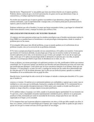 39
Querido lector, "Regeneración" es una palabra que tiene una íntima relación con el aspecto genético.
Podemos darnos cuenta de que a nivel de la procreación, los genes son los que determinan el tipo, la
característica y el trabajo espiritual de las personas.
No resulta una excepción que el aspecto genético sea también el que determina y dirige la OBRA que
estamos realizando, y que el espermatozoide o energía solar, es la materia prima para la procreación de la
especie y para la creación del alma.
Podemos enfatizar que sólo el hombre y la mujer que hayan encarnado el alma, y que hagan la voluntad del
Padre tienen derecho a tener y manejar los dones que confiere el Ser.
ORGANIZACION PSICOLOGICA DE NUESTRO TRABAJO
Al empezar este tema queremos aclarar que los estudios psicológicos que el hombre necesita para realizar la
Gran OBRA no se pueden basar en formulismos o en una psicología comtemporánea, donde se estudia el
problema pero no las causas.
El investigador debe pasar más allá del problema, ya que no puede quedarse en el conformismo de un
problema resuelto, sino en la convicción de un problema eliminado.
El Yo tiene su propia psicología de acuerdo con sus características y él la aplica con nosotros. Como quiera
que tenemos la Conciencia dormida, esa psicología que el Ego usa en nosotros resulta ser la misma que
nosotros aplicamos en la vida y en la mecánica en que vivimos, por ejemplo: En el caso de un sujeto que
roba, vemos que el Yo aplica una psicología donde le demuestra a la persona que si no roba, no puede
subsistir y le aconseja que robarle al que tiene en abundancia no es malo, etc..etc..
Como ya dijimos, esa misma psicología se la aplicamos nosotros a la vida, justificando el delito que estamos
cometiendo. Ese Yo perverso maneja con destreza una filosofía sutil para demostrar que tiene una razón más
que justificada para delinquir. Como quiera que las leyes mecánicas manejan al ser humano, basta que este
elemento, o Yo psicológico, se junte con otros y exponga las razones por las cuales lleva determinado tipo
de vida para que el Yo de las demás personas, que es afín con esa forma de pensar, apruebe su conducta,
formándose así no un delincuente sino un grupo de ellos.
Querido lector, la psicología ha sido a través de los tiempos el método o sistema para descubrir el Yo y para
que el hombre se
conozca a sí mismo. Al analizar un yo sentimental podemos ser confundidos y suponer que es amor, mas en
realidad no es otra cosa que ira disfrazada, frustración, complejo de inferioridad. El Yo sentimental lleva a
una persona a tener grandes desesperaciones por el dolor ajeno, pero cuando se le pide sacrificio por el
prójimo se niega a hacerlo y consigue alguna excusa para justificarse.
El Yo adúltero induce a la pareja a ser infiel, cuando se le presenta alguna oportunidad. En ese momento ese
Yo perverso, cruel y despiadado encuentra repentinamente cantidad de peros y defectos en su pareja para
justificar la falta, terminando por sentir la necesidad de divorciarse, dizque para llevar una vida más
organizada en el hogar y en la sociedad.
El Yo tramposo hace que la persona adquiera compromisos con otras y el día que debe cumplir con ellos, le
hace ver y pensar, a través de la psicología que él maneja, que si paga lo que debe se queda sin qué comer o
quizás sin con qué ir a tomar cervezas con los que dicen ser sus amigos.
 