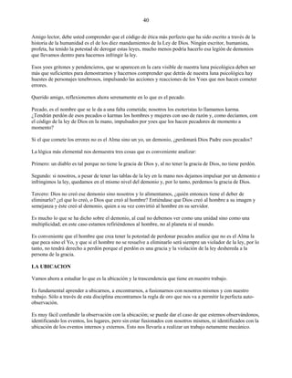 40
Amigo lector, debe usted comprender que el código de ética más perfecto que ha sido escrito a través de la
historia de la humanidad es el de los diez mandamientos de la Ley de Dios. Ningún escritor, humanista,
profeta, ha tenido la potestad de derogar estas leyes, mucho menos podría hacerlo esa legión de demonios
que llevamos dentro para hacernos infringir la ley.
Esos yoes gritones y pendencieros, que se aparecen en la cara visible de nuestra luna psicológica deben ser
más que suficientes para demostrarnos y hacernos comprender que detrás de nuestra luna psicológica hay
huestes de personajes tenebrosos, impulsando las acciones y reacciones de los Yoes que nos hacen cometer
errores.
Querido amigo, reflexionemos ahora serenamente en lo que es el pecado.
Pecado, es el nombre que se le da a una falta cometida; nosotros los esoteristas lo llamamos karma.
¿Tendrán perdón de esos pecados o karmas los hombres y mujeres con uso de razón y, como decíamos, con
el código de la ley de Dios en la mano, impulsados por yoes que los hacen pecadores de momento a
momento?
Si el que comete los errores no es el Alma sino un yo, un demonio, ¿perdonará Dios Padre esos pecados?
La lógica más elemental nos demuestra tres cosas que es conveniente analizar:
Primero: un diablo es tal porque no tiene la gracia de Dios y, al no tener la gracia de Dios, no tiene perdón.
Segundo: si nosotros, a pesar de tener las tablas de la ley en la mano nos dejamos impulsar por un demonio e
infringimos la ley, quedamos en el mismo nivel del demonio y, por lo tanto, perdemos la gracia de Dios.
Tercero: Dios no creó ese demonio sino nosotros y lo alimentamos, ¿quién entonces tiene el deber de
eliminarlo? ¿el que lo creó, o Dios que creó al hombre? Entiéndase que Dios creó al hombre a su imagen y
semejanza y éste creó al demonio, quien a su vez convirtió al hombre en su servidor.
Es mucho lo que se ha dicho sobre el demonio, al cual no debemos ver como una unidad sino como una
multiplicidad; en este caso estamos refiriéndonos al hombre, no al planeta ni al mundo.
Es conveniente que el hombre que crea tener la potestad de perdonar pecados analice que no es el Alma la
que peca sino el Yo, y que si el hombre no se resuelve a eliminarlo será siempre un violador de la ley, por lo
tanto, no tendrá derecho a perdón porque el perdón es una gracia y la violación de la ley deshereda a la
persona de la gracia.
LA UBICACION
Vamos ahora a estudiar lo que es la ubicación y la trascendencia que tiene en nuestro trabajo.
Es fundamental aprender a ubicarnos, a encontrarnos, a fusionarnos con nosotros mismos y con nuestro
trabajo. Sólo a través de esta disciplina encontramos la regla de oro que nos va a permitir la perfecta auto-
observación.
Es muy fácil confundir la observación con la ubicación; se puede dar el caso de que estemos observándonos,
identificando los eventos, los lugares, pero sin estar fusionados con nosotros mismos, ni identificados con la
ubicación de los eventos internos y externos. Esto nos llevaría a realizar un trabajo netamente mecánico.
 