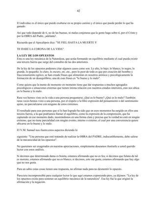 42
El individuo es el único que puede exaltarse en su propio camino y el único que puede perder lo que ha
ganado.
Así que todo depende de ti, no de las buenas, ni malas conjeturas que la gente haga sobre ti, por el Cristo y
por la OBRA del Padre, ¡adelante!.
Recuerda que el Apocalipsis dice: "SE FIEL HASTA LA MUERTE Y
TE DARE LA CORONA DE LA VIDA".
LA LEY DE LOS OPUESTOS
Esta es una ley mecánica de la Naturaleza, que actúa formando un equilibrio mediante el cual pueda existir
una tercera fuerza que surge del connubio de las dos anteriores.
De la ley de los opuestos podemos citar algunos casos como son: Lo alto, lo bajo; lo blanco, lo negro; lo
grande, lo pequeño; lo claro, lo oscuro, etc..etc., pero lo peor de todo es que por creación del hombre y
fraccionamiento egóico, se han creado frases que alimentan en nosotros anímica y psicológicamente la
formación de un desequilibrio; una de esas frases es "lo bueno y lo malo".
Como quiera que la mente de momento en momento tiene que dar respuestas a muchos agregados
psicológicos o situaciones externas que tienen íntima relación con nuestros estados interiores, esto nos ubica
en lo bueno y lo malo.
Rara vez hemos visto en la vida a una persona preguntarse ¿Qué es lo bueno? ¿Qué es lo malo? También
raras veces hemos visto a una persona, por el respeto a la libre expresión del pensamiento o del sentimiento
ajeno, no parcializarse con ninguno de estos extremos.
El resultado para esas personas que sí lo han logrado ha sido que en esos momentos ha surgido en ellos una
tercera fuerza, a la que podríamos llamar el equilibrio, como la expresión de la comprensión, que ha
capturado en ese momento dado, mostrándonos en una forma clara y precisa que la verdad no está en ningún
extremo, que no tiene parcialidad con ningún evento, interno o externo, el cual por una conveniencia quiere
ubicarse en lo bueno y lo malo.
El V.M. Samael nos ilustra estos aspectos diciendo lo
siguiente: "Una persona que esté tratando de realizar la OBRA del PADRE, indiscutiblemente, debe salirse
de la mecanicidad de los opuestos".
No queremos ser exagerados en nuestras apreciaciones, simplemente deseamos ilustrarlo a usted querido
lector con estos análisis.
Si decimos que determinada dama es bonita, estamos afirmando que no es fea; si decimos que fulano de tal
es moreno, estamos afirmando que no es blanco; si decimos, esto me gusta, estamos afirmando que hay algo
que no nos gusta.
Para un sabio estas cosas tienen una respuesta, no afirmar nada para no desmentir lo opuesto.
Pareciera incomprensible para cualquier lector lo que aquí estamos exponiendo pero, ya dijimos: "La ley de
los opuestos existe para sostener un equilibrio mecánico de la naturaleza". Esa ley fue la que originó la
afirmación y la negación.
 