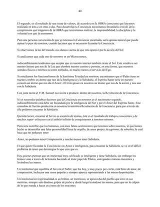 44
El segundo, es el resultado de una suma de valores, de acuerdo con la OBRA consciente que hayamos
realizado en ésta o en otras vidas. Para desarrollar la Conciencia necesitamos fecundarla a través de la
comprensión que tengamos de la OBRA que necesitamos realizar, la responsabilidad, la disciplina y la
voluntad con que la asumamos.
Para una persona convencida de que ya tenemos la Conciencia encarnada, sería apenas natural que pueda
opinar lo peor de nosotros, cuando decimos que es necesario fecundar la Conciencia.
Si observamos la luz del mundo, nos damos cuenta de que esta aparece por la acción del Sol.
Si analizamos que cada uno de nosotros es un Microcosmos,
indiscutiblemente tendremos que aceptar que en nuestro interior también existe el Sol. Este vendría a ser
nuestro Intimo que nos da la Luz que alumbra nuestro camino y permite, en esta forma, que nuestros
sentidos físicos e internos no estén nublados, ni mucho menos al servicio del Ego.
Si estudiamos los funcionalismos de la Santísima Trinidad en nosotros, encontramos que el Padre tiene en
nuestro cerebro un átomo que nos da la Inteligencia y la Sabiduría; el Espíritu Santo tiene en nuestro
corazón un átomo que nos da el Amor; el Cristo posee en nosotros un átomo que nos da la acción y nos une
con la Sabiduría.
Con justa razón el V.M. Samael nos invita a producir, dentro de nosotros, la Revolución de la Conciencia.
Si en resumidas palabras decimos que la Conciencia en nosotros es el nacimiento segundo,
indiscutiblemente esta debe ser fecundada por la inteligencia del Ser y por el Amor del Espíritu Santo. Este
connubio de fuerzas produciría en nosotros la autentica Revolución de la Conciencia, para que a través de
ella podamos encarnar la Sabiduría.
Querido lector, encarnar al Ser no es cuestión de teorías, éste es el resultado de trabajos conscientes y de
muchos super- esfuerzos con el anhelo infinito de conquistarnos a nosotros mismos.
Pareciera increíble que los humanos, con esos falsos sentimientos que tenemos sobre nosotros, lo que hemos
hecho es desarrollar una falsa personalidad llena de orgullo, de amor propio, de egoísmo, de soberbia, la cual
hace que no podamos tener
Amor, no podamos tener Comprensión y mucho menos tener Sabiduría.
El que quiere fecundar la Conciencia con Amor e inteligencia, para encarnar la Sabiduría, se ve en el difícil
problema de tener que desintegrar lo que cree que es.
Hay quienes piensan que un intelectual muy calificado es inteligente y tiene Sabiduría, sin embargo los
hemos visto a través de la historia haciendo el triste papel de Pilatos, entregando criaturas inocentes y
lavándose las manos.
Un intelectual que equilibra el Ser con el Saber, que los hay, y muy pocos por cierto, está lleno de amor, de
comprensión, lucha por una causa popular y siempre aparece representando a las masas desprotejidas.
Un intelectual sin espiritualidad es un bribón, un mentiroso, se aprovecha del pueblo que cree en sus
mentiras, siempre sale dándose golpes de pecho y desde luego lavándose las manos, para que no lo culpen
de lo que manda a hacer en contra de los inocentes.
 