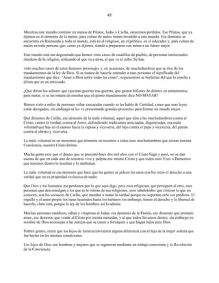 45
Mientras este mundo continúe en manos de Pilatos, Judas y Caifás, estaremos perdidos. Ese Pilatos, que ya
dijimos es el demonio de la mente, para colmo de males tienen invadido a este mundo. Ese demonio se
encuentra en Raimundo y todo el mundo, está en el religioso, en el político, en el educador y, para colmo de
males en toda persona que, como ya dijimos, tiende a prepararse con miras a un futuro mejor.
Este mundo está tan degenerado que hemos visto casos de caudillos de pueblo, de personas intelectuales
riéndose de la religión, criticando al que va a misa, al que va al culto. Se han
visto muchos casos de estos famosos personajes y, en ocasiones, de muchedumbres que se ríen de los
mandamientos de la ley de Dios. Si se tratara de hacerle entender a esas personas el significado del
mandamiento que dice: "Amar a Dios sobre todas las cosas", seguramente se burlarían del que lo enseña y
dirían que es un anticuado.
¿Qué dirían los señores que ejecutan guerras tras guerras, que gastan billones de dólares en armamentos,
para matar, si se les tratara de enseñar que el quinto mandamiento dice NO MATAR?
Hemos visto a miles de personas soltar carcajadas cuando se les habla de Castidad, creen que esas leyes
están derogadas, sin embargo se les ve presentando grandes proyectos para formar un mundo mejor.
Qué diríamos de Caifás, ese demonio de la mala voluntad, aquel que alza a las muchedumbres contra el
Cristo, contra la verdad, contra el Amor, defendiendo tradiciones anticuadas, degeneradas; esa mala
voluntad que hay en el esposo hacia la esposa y viceversa, del hijo contra el papa y viceversa, del patrón
contra el obrero y viceversa.
La mala voluntad es un monstruo que alimenta en nosotros a todas esas muchedumbres que azotan nuestra
Conciencia, nuestro Cristo Intimo.
Mucha gente cree que el drama que se presentó hace dos mil años con el Cristo llegó y pasó, no se dan
cuenta de que en cada uno de nosotros vive y palpita ese mismo Cristo y que todos esos Yoes o Demonios
que tenemos dentro lo insultan y lo maltratan.
La mala voluntad es ese demonio que hace que las gentes se peleen los unos con los otros el derecho a una
verdad que no es propiedad exclusiva de nadie.
Que Dios y los humanos me perdonen por lo que aquí digo, pero esos religiosos que persiguen al otro, esas
personas que descomulgan a los que se le retiran de sus religiones, esos sabelotodos que critican lo que no
conocen, son los secuaces de Caifás, que mandan a matar la verdad porque no soportan oírle sus prédicas. El
orgullo y el amor propio los tiene lacerados hasta los tuétanos sin embargo, tienen el derecho y la libertad de
hacerlo, claro está, porque la ley de los hombres así lo admite.
Muchas personas maldicen, odian y vituperan al Judas, ese demonio de la Pasión, ese demonio que promete
amor, ese demonio que vende al Cristo por treinta monedas, y al que todos llevamos dentro, sin embargo en
nombre de Dios aconsejan a las parejas que se casen y forniquen y que hagan hijos para Dios.
Pobres gentes, creen que los hijos de fornicación tienen alguna diferencia con el hijo de la mujer soltera que
fue hecho en las mismas condiciones.
Los hijos de Dios son hombres y mujeres que se regeneran mediante un trabajo consciente y la Revolución
de la Conciencia.
 