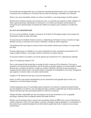46
Este mundo está tan degenerado, que ya es legal que una pareja de homosexuales conviva; desde luego con
la anuencia de la sociedad que ve con buenos ojos esa clase de libertinaje, confundido con la libertad.
Hemos visto casos lamentables, donde se le critica a un hombre o a una mujer porque son fieles esposos.
Querido lector, defínase usted por una de estas dos cosas ¿va a permitir que la pasión, la mala voluntad, y la
mente sigan destruyendo, maltratando su Conciencia? ¿o se resuelve por producir una Revolución de
Conciencia que le permita lograr un elemento de cambio en su psiquis, que lo conduzca a la Liberación
Final?
EL YO Y SU CONSTITUCION
EL Yo es un trío de Materia, Energía y Conciencia. Se le llama Yo Psicológico porque como energía está
diseminado en todas las partes del cuerpo.
Es necesario que el estudiante Gnóstico conozca y comprenda que la Psiquis no tiene en nosotros un lugar
definido, sino que se encuentra en los atomos, moléculas y células de nuestro organismo.
Casi podríamos decir que algunos escritores tienen razón cuando sostienen que la Psiquis es el equivalente
del Alma.
Nosotros sabemos que en realidad no es así, pero estudiando este tema, encontramos que mientras el Yo
tenga invadida la Psiquis, o esa energía, nuestra Conciencia no se puede expresar.
Es necesario someter a un estudio a ese trío de aspectos que caracterizan el Yo, cada parte por separado.
¿Que es la energía que maneja el Yo?
Pues es una energía de tipo mental que se encarga de nutrir a cada uno de los elementos o Yoes que se
presentan en la sucesión de pensamientos, que de momento a momento aparecen en nuestra pantalla. Cuando
decimos que se compone de materia o cuerpo, nos estamos refiriendo a la forma en que esta asume en
cualquier área de nuestra mente, o de nuestra Psiquis, ésta puede ser la ideoplástica o las Cintas Teleoginoras
que cargamos en nuestra mente y en nuestro subconsciente.
Cuando el V.M. Samael nos dice que es necesario humanizar la
mente, se refiere a que nuestros pensamientos, por las características del agregado que los emite, son
animalescos o sea tienen figuras animales.
Cuando aseguramos que un Yo psicológico posee conciencia, nos referimos a la parte de nuestra Esencia
que está atrapada en su interior y, por una deducción lógica, podemos comprender que él maneja la parte de
nuestra conciencia que tiene, para poder justificar la razón de su existencia.
Después de haber comprendido que estos tres aspectos son los que constituyen un Yo, un agregado
psicológico, podemos hacer un pequeño análisis del trabajo Gnóstico.
Muchos son los hermanos serios y sinceros que se proponen realizar la OBRA pero, como no han hecho un
estudio comprensivo sobre el Yo psicológico, se ponen a desintegrar algunos agregados y ni remotamente se
dan cuenta de que cuando desintegran uno de ellos todavía quedan más de diez o quince con sus mismas
características.
 