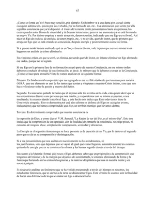 47
¿Como se forma un Yo? Pues muy sencillo, por ejemplo: Un hombre ve a una dama por la cual siente
cualquier admiración, quizás por sus virtudes, por su forma de ser, etc.. Esa admiración que siente por ella
significa conciencia que ya le depositó. A través de la mente emite pensamientos hacia esa persona, los
cuales pueden estar llenos de sinceridad y de buenas intenciones, pero en ese momento ya se está formando
un nuevo Yo. Por último empieza a sentir atracción, deseo o pasión, indicando que ese Ego ya se formó. Así
nace un Ego de codicia, de envidia, de amor propio, etc.. y no olvide, querido lector, que lo primero que
atrapa un Ego que se está creando es conciencia, después energía y posteriormente asume su forma.
Si a grosso modo hemos analizado qué es un Yo y cómo se forma, vale la pena que en este mismo tema
hagamos un análisis de cómo eliminarlo.
En el mismo orden, en que se creó, se elimina, recuerde querido lector, no intente eliminar un Ego alterando
ese orden, porque no lo logrará.
Si ese Ego en la primera fase de su formación atrapó parte de nuestra Conciencia, en ese mismo orden
debemos conducir el trabajo de su eliminación, es decir, lo primero que le debemos extraer es la Conciencia.
¿Como se hace para extraerla? Esto lo vamos analizar en la siguiente forma:
Primero: Es fundamental comprender que ese agregado es un terrible obstáculo que tenemos para nuestra
OBRA; que ese elemento es uno de los tantos que azotan y vituperan a nuestro Cristo Intimo, cosa que nos
hace reflexionar sobre la pasión y muerte del Señor.
Segundo: Es necesario quitarle la razón que él expone ante los eventos de la vida, esto quiere decir que si
nos encontramos frente a una persona que nos insulta, y respondemos con su misma expresión, o sea
insultando, le estamos dando la razón al Ego, y este hecho nos indica que Este todavía nos tiene la
Conciencia atrapada. Esto se demuestra por qué aún salimos en defensa del Ego en cualquier evento,
indicándonos que no hemos comprendido que él es un terrible enemigo que llevamos dentro.
Tercero: Es determinante comprender que nuestra conciencia es
la expresión de Dios, y como dice el V.M. Samael, "La Razón de ser del Ser, es el mismo Ser". Esto nos
indica que la comprensión de un agregado, con la finalidad de extraerle la conciencia, no exige poses, ni
censuras de ninguna clase, simplemente comprensión, serenidad y ubicación.
La Energía es el segundo elemento que se hace presente en la creación de un Yo, por lo tanto es el segundo
paso que se da en su comprensión y desintegración.
Si a los pensamientos que nos asaltan en nuestra mente no los condenamos, ni
los justificamos, sino que dejamos que se vayan al igual que como llegaron, automáticamente les estamos
quitando la energía que en su comienzo les dimos y les hemos seguido dando a través del tiempo.
En cuanto a la Materia (forma) que posee el Ego, debemos saber que en proporción a la comprensión que
tengamos del mismo y de la energía que dejamos de suministrarle, le estamos eliminando la forma y la
fuerza que ha tenido en las cintas teleoginoras y la materia ideoplástica que usa en nuestra mente y en
nuestra psiquis.
Es necesario analizar un fenómeno que se ha venido presentando a través del tiempo en nosotros, los
estudiantes Gnósticos, que es darnos a la tarea de desencarnar Egos. Este término lo usamos con la finalidad
de hacer una diferencia de lo que es matar un Ego o desencarnarlo.
 
