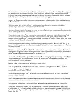 49
Un cambio radical en nuestras vidas nos lleva al autoconocimiento, o sea nos hace ver tal cual somos, y esto
nos permitirá dejar de seguir pensando que somos personas ya integradas con el Ser, cuando ni siquiera
poseemos un centro permanente de gravedad, que nos permita manejarnos, sin tener que estarnos copiando
de la vida de otros, de los procedimientos de otros, para poder actuar y proceder.
Producir un elemento de cambio en nosotros en estos momentos es indispensable, si en verdad aspiramos a
la Autorrealización.
El hombre actual debe prepararse física y anímicamente para enfrentar los momentos más difíciles y
espantosos que se avecinan y hayan existido en la humanidad.
Las buenas intenciones no valen, querer ser buena persona no basta, hay que encarnar a esa buena persona y
ella no es otra que los valores concientivos del Ser.
Cuando tenemos paz afloran Yoes buenos a los cuales les gusta la paz, apenas hay conflictos surgen Yoes a
los cuales les fascina la guerra y los conflictos, cuando estamos orando aparecen Yoes amantes de la
oración, cuando estamos frente a una escena de humor se manifiestan en nosotros Yoes de humor, que hasta
terminan contando chistes de doble sentido.
Cuando estamos frente a una mujer de buenos sentimientos nos inspiramos en la belleza de la vida, en la
pureza y en el bien, pero si estamos frente a una mujer de la vida licenciosa se expresan en nosotros Yoes de
lascivia y de lujuria.
Si asistimos a una reunión donde se hable de transformación y regeneración sentimos la necesidad de hacer
esta regeneración, pero si estamos en un lugar donde se hable de aguardiente, de mujeres y de problemas, no
han de faltar Yoes en nosotros compitiendo en la conversación.
Esto es más que suficiente para que analicemos si de verdad estamos preparados para tener paz en medio de
la guerra, para amar al enemigo, para sentir agrado con lo que no nos gusta, para sostener nuestra tesis
doctrinaria cuando todos nos persiguen.
Querido lector, sólo produciendo un elemento de cambio dentro
de lo más profundo de nuestra Conciencia podemos sostenernos fieles y firmes en la OBRA del Padre.
LA LEY DE LA SEPARATIVIDAD
En este tema estudiaremos el flujo y el reflujo de las leyes afines y antagónicas, las cuales se atraen o se
repelen, según su afinidad.
Esto se sucede en todos nosotros, indicándonos que es necesario hacer un discernimiento para saber en qué
momento una de estas leyes nos atrae o nos rechaza.
Debemos saber que estas son leyes mecánicas que la naturaleza ha creado para mantener el equilibrio.
La ley de la separatividad actúa en cada uno de nosotros, a través del antagonismo egóico, produciendo
rechazos negativos e inconscientes, convirtiendo al hombre en una marioneta por afinidades psicológicas y
por rechazos psicológicos, alejándolo y atrayéndolo a ciertos eventos por simples afinidades que en el fondo
no son nada real.
 