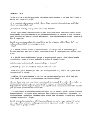 5
INTRODUCCION
Querido lector, ¿se ha detenido usted alguna vez a pensar ¿porque está aquí, en este plano tierra? ¿Quién lo
sostiene aquí? ¿Acaso no es la vida?
¿Se ha preguntado qué recompensa recibe la vida por el trato consciente o inconsciente que le dá? ¿Qué
relación hay entre usted y la vida?
¿Acaso no es la misma? ¿O usted y la vida son dos seres diferentes?
¿Ha visto alguna vez a la vera de su camino a un pobre infeliz que se debate entre el dolor, entre la miseria,
pidiendo a todo el que pasa una ayuda? Usted que va en su flamante coche, rebosante de salud, con dinero y
quizás hablando de sus negocios, ¿ha visto la importancia y la necesidad de detenerse un poco y pensar en el
dolor de esa persona?
Querido lector, ¿no cree usted que ése es aquel Cristo que dijo en la quinta palabra: "Tengo Sed", y sus
verdugos en lugar de darle un vaso de agua le dieron
vinagre?
¿Se ha detenido a analizar lo que es la ingratitud humana? ¿No será que usted en ese momento, por su
indiferencia hacia ese pobre paria de la vida, le está dando un trago de vinagre para que ese cristiano calme
su sed?
¿Se ha detenido quizás usted alguna vez a pensar en las torturas que le hicieron a Jesús? Quizás hasta ha
protestado contra los que lo hicieron, tratándolos de asesinos, de imbéciles, porque
maltrataron a ese hombre santo. ¿No se da cuenta de que es lo mismo?
¿No ha leído que Jesús dijo: "Yo Soy el camino, la verdad y la Vida"?
Querido lector, ¿qué es el camino para usted? ¿No es acaso por donde va? ¿Qué es la vida ? ¿No es acaso
ésa que se debate en el dolor?
¿Verdad que vale la pena reflexionar en esto? Para qué queremos saber cómo fue la vida de Jesús o del
Cristo, si cada uno de nosotros lo sigue torturando, maltratando y matando?
¿Ha visto alguna vez al pasar por el mismo camino o quizás la misma calle de su pueblo o de su ciudad a un
pobre animal arriesgar su vida por una miga de pan y los humanos, seres razonables, lanzarle
despiadadamente el carro, una piedra o quizás un tiro, cegando así una vida que en esos momentos se debate,
igual que el otro, que encontró unas cuadras atrás?
¿En el mismo camino, acaso no ha encontrado usted alguna vez a un hombre, o quizás a muchos, acercársele
a un indefenso árbol a destrozarlo, a picarlo en trozos, hasta dejarlo reducido a cenizas o simplemente a un
montón de basura? Una indefensa criatura que quizás tuvo que durar muchos años esperando tener frondosas
ramas para darnos sombra y frescura.
Querido lector, ¿sabe usted qué es la vida? Esa que usted quizás ama mucho porque aspira a vivir muchos
años, porque anhela ver crecer a sus hijos, porque sueña ser alguien en la sociedad y porque ella es muy
pródiga. Entonces, ¿por qué la mata?
 