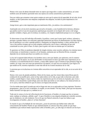 50
Hemos visto casos de damas deseando tener un esposo que tenga tales o cuales características, así como
también casos de hombres queriendo tener una esposa con ciertas características particulares.
Esto nos indica que actuamos como quien compra un carro que lo quiere de tal capacidad, de tal color, de tal
modelo, es decir parecemos una máquina comprando otra máquina, sin darle la justa importancia a los
sentimientos.
Amigo lector, qué es más importante para un matrimonio feliz, ¿la estética o los sentimientos?
Analizando esto a la luz de la mecánica que envuelve al mundo, y con el perdón de los lectores, diríamos
que podría ocurrir el caso de una persona espiritual,que encuentre en la religión del vecino o del amigo
grandes verdades y lógica, pero la rechaza, la condena, y la vitupera simplemente porque no es su religión.
Si observamos el caso del individuo aficionado a la política, vemos que le pasa igual; rechaza, calumnia y
persigue a grandes líderes con suficiente capacidad intelectual que hacen un planteamiento con ideas lógicas,
por no pertenecer a su color o partido político y finalmente esa máquina humana, o robot, prefiere dar su
voto a otro político incapaz que no tiene ninguna calificación; esto lo hace a sabiendas de que está
cometiendo un error, pero lo hace. Es decir, para la gente vale más un sistema que la Conciencia.
Si queremos ser libres no podemos depender de ningún sistema; como nosotros sabemos, los sistemas nacen,
evolucionan, se transforman y mueren y el ser humano, autónomo por un Derecho Divino, no puede
depender de un sistema para hacer un cambio en sí mismo.
La ley de la separatividad enfrenta a los hombres unos a otros por ideales, por opiniones; esto lo estamos
diciendo a nivel de países; en el caso del hombre revolucionario lo único que debe tener importancia en su
existencia, es la transformación de sí mismo, y nunca debe esperar a que el sistema al que pertenece haga un
cambio, un viraje; esas son cosas que pertenecen a la materia, a lo que tuvo un comienzo y por lógica a lo
que tendrá un fin; nosotros aspiramos a estar más allá de los eventos mecánicos de la vida.
La persona que se revoluciona en sí mismo debe convertirse en un espectador de la vida, no en un actor de la
misma.
Hemos visto casos de grandes paladines, líderes de las masas, que hoy tienen ideas maravillosas para la
conducción de un pueblo pero, como no hay nada estático en la vida, ya que todo evoluciona y por ende
cambia, cuando llegan a viejos, frente a todas las experiencias que les sirvieron en el pasado, que viven y
añoran, ya no encuentran a quién dirigir, pues esas ideas que tenían ya son caducas y las masas jóvenes ya
no lo oyen y más bien rebaten lo que él conoce con lógicas del presente.
Con las modas pasa igual, la moda que está en boga este mes ya es anticuada en el mes siguiente. Nosotros
preguntamos, ¿qué es lo real, lo duradero, lo estable, en este mundo? !No hay Nada! ¿Para qué nos hacemos
tantas ilusiones con algo que es y mañana no es?
Todo esto lo vemos a la luz de la Revolución de la Conciencia; el hombre y la mujer que hoy se juraron
amor, mañana se rechazan, ¿debido a qué?. A que el hombre es una máquina dirigida por controles secretos,
que no obedecen a un solo conductor. Eso es lo que nos llama la atención, lo que nos induce a que
investiguemos al hombre. ¿Qué es? ¿Cómo funciona?.
Es mucho lo que se ha hablado de este tema pero, ¿acaso las personas que hablan tanto saben del
conocimiento del hombre? Puede ser que anatómicamente se conozca muy bien, puede ser que haya
catedráticos que realicen lindas exposiciones sobre el hombre, pero, ¿se sabe algo en relación con las leyes
 