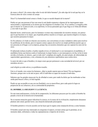 51
de causa y efecto? ¿Se conoce algo sobre la raíz del dolor humano? ¿Se sabe algo de lo real que hay en la
Esencia antes de venir a tomar un cuerpo
físico? La humanidad actual conoce a fondo, lo que se sucede después de la muerte?
Podría ser que una persona al leer este tema le esté dando respuesta a algunas de las interrogantes antes
mencionados y seguramente es la misma que las religiones le enseñan a uno. Si es católico o evangélico dirá
que el muerto se va para el cielo; si es espiritista, lo invoca pensando que el que llega es el Alma del difunto
y cree todo lo que dice.
Querido lector, usted excuse, pero los humanos vivimos muy enamorados de nosotros mismos, nos parece
que lo que hacemos es lo mejor, que el partido político nuestro es el mejor, que nuestra religión es la mejor,
que nosotros pensamos lo mejor.
En fin soñamos a lo lindo en relación con nosotros, nos convertimos en unos verdaderos sabios para resolver
los problemas de los demás, pero ni siquiera somos capaces de resolver un simple problema nuestro que se
nos presenta en el hogar o en la empresa, porque hay en nosotros elementos que nos separan los unos de los
otros.
El adinerado rechaza al pobre; el pobre repudia al rico; el intelectual ve con menosprecio al analfabeta; el
analfabeta forma una barrera contra el intelectual; la mujer bonita ve con menosprecio a la fea, la fea le tiene
envidia a la bonita; en síntesis, ¿qué es todo esto?, complejos de orgullo, de amor propio, de inferioridad, de
superioridad, egocentrismo, o sea, columnas de yoes demonios repeliéndose unos contra otros.
Lo peor de todo es que el hombre y la mujer creen que por pertenecer a una sociedad de tal nivel, por ser
miembros de tal o
cual religión ya están salvos y su problema resuelto.
Este es el mundo, esos somos los humanos. ¿Qué se puede esperar para un futuro? No nos hagamos
ilusiones, porque esto va de mal en peor; sólo el individuo es capaz de rescatar al individuo.
Sabemos que las grandes masas por ley de afinidad se unen, pero nadie ha dicho que las multitudes se han
unido para buscar a Dios y lo han logrado.
Puede ser que un pueblo se una con esa finalidad y eso es maravilloso, pero cada quien lo logra en
proporción de sus esfuerzos y de su continuidad de propósitos.
EL HOMBRE, LA RELIGION Y LA CIENCIA
En este tema analizaremos, a la luz de la comprensión, los diferentes procesos por los cuales el hombre ha
pasado a través de la historia de la humanidad.
No es nuestra intención querer ridiculizar la ciencia, ni el avance de la civilización, simplemente deseamos
plantear ante usted, querido lector, una situación demasiado preocupante.
El hombre primitivo vivía de acuerdo con las leyes que lo regían como emanación divina y como humano.
El hombre actual está muy interesado en conquistar el espacio, en tener armas que le permitan, en un
momento dado, enfrentarse a todas las superpotencias o imperios de la tierra.
 