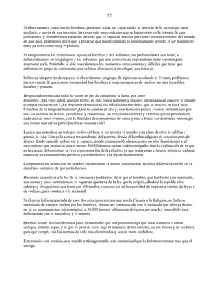 52
Si observamos a esta clase de hombres, poniendo todas sus capacidades al servicio de la tecnología para
producir, a través de sus inventos, las cosas más sorprendentes que se hayan visto en la historia de esta
quinta raza, y si analizamos todas las proezas que es capaz de realizar para tener un conocimiento del mundo
en que anda, podríamos decir que, a pesar de que nuestro planeta es inmensamente grande, el ser humano lo
tiene ya todo conocido y explorado.
Si imagináramos las tormentosas aguas del Pacífico y del Atlántico, las profundidades que tiene; si
reflexionáramos en los peligros y los esfuerzos que una comisión de exploradores debe soportar para
internarse en la Antártida; si sólo recordáramos los momentos emocionantes y difíciles que tiene que
enfrentar un grupo de astronautas que se lanza al espacio a investigar, que tiene un
boleto de ida pero no de regreso; si observáramos un grupo de alpinistas escalando el Everest, podríamos
darnos cuenta de que en esta humanidad hay hombres y mujeres capaces de realizar las más increíbles
hazañas y proezas.
Desgraciadamente casi todos lo hacen en pro de conquistar la fama, por tener
renombre. ¿Ha visto usted, querido lector, en esta época hombres y mujeres interesados en conocer el mundo
(cuerpo) en que viven? ¿En descubrir dentro de sí esa dificilísima mecánica que se procesa en los Cinco
Cilindros de la máquina humana? ¿Que se adentre en ella y, con la misma proeza y valor, enfrente uno por
uno los eventos de la vida, estudiando y conociendo las reacciones internas y externas que se procesan en
cada uno de estos eventos, con la finalidad de conocer más de cerca y más a fondo los diferentes personajes
que toman una activa participación en nuestra vida?
Lógico que esta clase de trabajos no los califica, ni los premia el mundo; esta clase de obra la califica y
premia la vida. Esta es la ciencia trascendental del espíritu, donde el hombre adquiere el conocimiento del
átomo, donde aprende a observar el espacio, donde en una molécula encuentra no sólo la existencia y el
movimiento que producen más o menos 30.000 átomos, como está investigado, sino la explicación de lo que
es la ciencia del espíritu o la viva representación de la religión, ya que todas estas criaturas atómicas trabajan
dentro de un ordenamiento perfecto y en obediencia a la ley de la existencia.
Comparando un átomo con un hombre encontramos la misma constitución, la única diferencia estriba en la
materia o sustancia de que están hechos.
Haciendo un análisis a la luz de la conciencia podríamos decir que el hombre, que fue hecho con una razón,
una mente y unos sentimientos, es capaz de apartarse de la ley que lo originó, dándole la espalda a los
deberes y obligaciones que tiene con el Creador, viéndose así en la necesidad de implantar cientos de leyes y
de códigos, para conducir a la sociedad.
Si él no se hubiera apartado de esos dos principios eternos que son la Ciencia y la Religión, no hubiese
necesitado de códigos hechos por los hombres, porque así como sucede con la molécula que alberga dentro
de sí, en un espacio tan microscópico, a 30.000 átomos sabiamente dirigidos por una ley natural (divina),
hubiera sido con la naturaleza y el hombre.
Querido lector, no consideramos justo ni razonable que una persona tenga que estar sometida a tantos
códigos, a tantas leyes, y lo que es peor de todo, bajo la amenaza de las cárceles, de los fusiles y de las balas,
para que cumpla con las normas de vida más elementales y sea un buen ciudadano.
Este mundo está perdido, este mundo está degenerado, esta humanidad que lo habita no merece más que el
castigo.
 