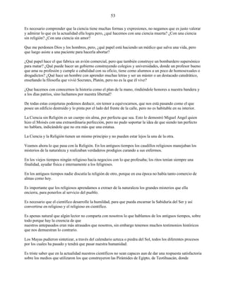 53
Es necesario comprender que la ciencia tiene muchas formas y expresiones, no negamos que es justo valorar
y admirar lo que en la actualidad ella logra pero, ¿qué hacemos con una ciencia muerta? ¿Con una ciencia
sin religión? ¿Con una ciencia sin amor?
Que me perdonen Dios y los hombres, pero, ¿qué papel está haciendo un médico que salva una vida, pero
que luego asiste a una paciente para hacerla abortar?
¿Qué papel hace el que fabrica un avión comercial, pero que también construye un bombardero supersónico
para matar? ¿Qué puede hacer un gobierno construyendo colegios y universidades, donde un profesor bueno
que ama su profesión y cumple a cabalidad con su oficio, tiene como alumnos a un poco de homosexuales o
drogadictos? ¿Qué hace un hombre con aprender muchas letras y ser un máster o un destacado catedrático,
enseñando la filosofía que vivió Socrates, Platón, pero no es la que él vive?
¿Que hacemos con conocernos la historia como el plan de la mano, rindiéndole honores a nuestra bandera y
a los días patrios, sino luchamos por nuestra libertad?
De todas estas conjeturas podemos deducir, sin temor a equivocarnos, que nos está pasando como el que
posee un edificio destruido y lo pinta por el lado del frente de la calle, pero no es habitable en su interior.
La Ciencia sin Religión es un cuerpo sin alma, por perfecta que sea. Esto lo demostró Miguel Angel quien
hizo el Moisés con una extraordinaria perfección, pero no pudo soportar la idea de que siendo tan perfecto
no hablara, indicándole que no era más que una estatua.
La Ciencia y la Religión tienen un mismo principio y no pueden estar lejos la una de la otra.
Veamos ahora lo que pasa con la Religión. En los antiguos tiempos los caudillos religiosos manejaban los
misterios de la naturaleza y realizaban verdaderos prodigios curando a sus enfermos.
En los viejos tiempos ningún religioso hacía negocios con lo que profesaba; los ritos tenían siempre una
finalidad, ayudar física e internamente a los feligreses.
En los antiguos tiempos nadie discutía la religión de otro, porque en esa época no había tanto comercio de
almas como hoy.
Es importante que los religiosos aprendamos a extraer de la naturaleza los grandes misterios que ella
encierra, para ponerlos al servicio del pueblo.
Es necesario que el científico desarrolle la humildad, para que pueda encarnar la Sabiduría del Ser y así
convertirse en religioso y el religioso en científico.
Es apenas natural que algún lector no comparta con nosotros lo que hablamos de los antiguos tiempos, sobre
todo porque hay la creencia de que
nuestros antepasados eran más atrasados que nosotros, sin embargo tenemos muchos testimonios históricos
que nos demuestran lo contrario.
Los Mayas pudieron sintetizar, a través del calendario azteca o piedra del Sol, todos los diferentes procesos
por los cuales ha pasado y tendrá que pasar nuestra humanidad.
Es triste saber que en la actualidad nuestros científicos no sean capaces aun de dar una respuesta satisfactoria
sobre los medios que utilizaron los que construyeron las Pirámides de Egipto, de Teotihuacán, donde
 