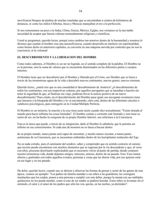 54
movilizaron bloques de piedras de muchas toneladas que se encontraban a cientos de kilómetros de
distancia, ni como los indios Chibchas, Incas y Muiscas manejaban el oro a la perfección.
Si nos remontamos un poco a la India, China, Grecia, México, Egipto, nos veríamos en la inevitable
necesidad de aceptar que fueron culturas tremendamente religiosas y científicas.
Usted se preguntará, querido lector, porqué estos cambios tan notorios dentro de la humanidad y nosotros le
diremos que cuando el hombre crea una autosuficiencia, cuando desarrolla un intelecto sin espiritualidad,
como hemos dicho en anteriores capítulos, se convierte en una máquina movida por controles que no son la
conciencia, ni la voluntad.
EL DESCUBRIMIENTO Y LA LIBERACION DEL HOMBRE
Como todos sabemos, el Hombre es un ser no logrado, en el sentido completo de la palabra. El Hombre no
es la persona, sino la suma de valores que se encuentran diseminados en las diferentes partes y cuerpos
internos.
El Hombre tiene que ser descubierto por el Hombre y liberado por el Cristo, ese Hombre que se lanza a
través de las tormentosas aguas de la vida a descubrir nuevos continentes, nuevas gentes, nuevos sistemas.
Querido lector, ¿usted cree que es una casualidad el descubrimiento de América? ¿el descubrimiento de
todos los continentes, con sus respectivas culturas, por aquellos navegantes que se lanzaban a hacerlo sin
tener la seguridad de que, al finalizar ese viaje, pudieran llevar la noticia positiva de un nuevo
descubrimiento? Pues créalo, en el descubrimiento del Hombre pasa igual; ese navegante aventurero tiene
que lanzarse a la búsqueda del Hombre y lo va encontrando, claro está, dentro de las diferentes cárceles o
calabozos psicológicos, para entregarlo en la Unidad Múltiple Perfecta.
El Hombre es un misterio, la oración a la cruz tiene justa razón cuando dice textualmente: "Fuiste donada al
mundo para hacer infinitas las cosas limitadas". El hombre común y corriente está limitado y esto tiene su
razón de ser, no ha hecho la conquista de su propio Hombre Interior, nos referimos a la Conciencia.
Esta es la única que puede, a través de su integración, darle al Hombre la sabiduría, que le permita ser
infinito en sus conocimientos. Si cada uno de nosotros no se lanza a bucear dentro
de su propio mundo, nunca jamás será capaz de encontrar, y mucho menos rescatar, a tantas partes
autónomas de su Conciencia, que se encuentran embutidas dentro de los horripilantes tentáculos del Ego.
No es nada extraño, para el caminante del sendero, saber y comprender que en sentido contrario al camino
que recorre puede encontrarse con muchos elementos que se regresan por la vía descendente y que, al verse
con ellos, procuran doctrinarlo explicándole que es necesario volver al punto de partida, donde comenzó
nuestra tormentosa vida, donde dejamos amigos, intereses, amores, dentro de un pasado. Esos Yoes tienen
afectos y gratitudes con todos aquellos eventos, personas y cosas que les dieron vida, por eso quieren estar
en ese lugar y en ese pasado.
Da dolor, querido lector, cuando uno se detiene a observar las formas de pensar y sentir de las gentes de esta
época, veamos un ejemplo: "Los padres de familia mandan a sus niños a las guarderías, les consiguen
muchachas que los cuiden, ponen a otra persona a cumplir con este deber, porque la mamá con sus múltiples
quehaceres no los puede atender, como si esto de ser madre se pudiera heredar. Estos niños se levantan sin el
estímulo, el calor y el amor de los padres que sólo los ven, quizás, en las noches, ya dormidos".
 