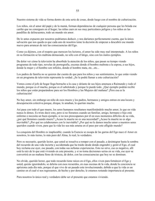 55
Nuestro sistema de vida se forma dentro de esta serie de cosas, desde luego con el nombre de culturización.
Los niños, sin el amor del papá y de la mamá, forman dependencias de cualquier persona que les brinda ese
cariño que no consiguen en el hogar; las niñas caen en sus muy particulares peligros y los niños en las
pandillas de delincuentes, todo un mundo sin amor.
De lo antes expuesto por nosotros podríamos deducir, y nos daríamos perfectamente cuenta, que la única
salvación que nos queda es que cada uno de nosotros tome la decisión de empezar a descubrir ese mundo
nuevo para arrancar de raíz las consecuencias del Ego.
Como ya dijimos, con el respeto que merecen los lectores, el amor ha sido muy mal interpretado. A los niños
en su formación se les maltrata demasiado, no sólo con el látigo, sino con los malos ejemplos.
Da dolor ver cómo la televisión ha absorbido la atención de los niños, que pasan su tiempo viendo
programas de todo tipo, novelas de pornografía, escenas donde el hombre maltrata a la esposa, a sus hijos,
donde la mujer y el hombre son infieles, donde el hombre mata, etc...etc...
Los padres de familia no se quieren dar cuenta de que para los niños y sus sentimientos, lo que están viendo
en un programa de televisión representa la verdad. ¿Se le podrá llamar a esto culturización?
Vemos como el jefe de hogar llega borracho a la casa y delante de sus hijos amenaza a Raimundo y todo el
mundo, porque es el macho, porque es el sabelotodo y porque lo puede todo. ¿Qué ejemplo podrán recibir
los niños que están preparándose para ser los Hombres y las Mujeres del mañana? ¡Pero esa es la
culturización!
No hay amor, sin embargo un niño de esos muere y los padres, hermanos y amigos entran en una locura y
desesperación colectiva porque, dizque, lo amaban, lo querían mucho.
Así pasa con todo el que muere, los seres humanos resultamos manifestándole mucho amor, lo que en vida
nunca le dimos. Es triste decir esto, pero si no lloramos cuando un familiar, amigo, hermano o hijo está
enfermo o necesita un buen ejemplo, si no nos preocupamos por él en esos momentos difíciles de su vida,
¿por qué lloramos cuando muere? ¿Acaso la muerte no es una necesidad? ¿Acaso la muerte no es algo
inevitable? ¿Por qué no colaboramos con lo inevitable? ¿Por qué no le damos mucho amor a nuestros seres
queridos cuando viven, para que la vida les sea más amena en el paso por este afligido mundo?
La conquista del Hombre es inaplazable; cuando la Esencia se escapa de las garras del Ego nace el Amor en
nosotros, lo más tierno, lo más puro del Alma, lo real, lo verdadero.
Pero es necesario, querido lector, que usted se resuelva a romper con el pasado, a desintegrar hasta la sombra
del recuerdo de una vida incierta y accidentada que ha traído desde donde engendró y gestó el Ego, el cual
hoy reclama ese ayer, ese pasado, con todas sus nefastas experiencias. Esto no sirve, eso es negativo, allí
está la raíz de lo que está viviendo en este presente, y si no toma decisiones serias en su vida, ese ayer se
convertirá en un mañana lleno de tristeza, de dolor, con las consecuencias que hoy no se dominan.
No olvide, querido lector, que todo recuerdo tiene raíces en el Ego, ellos viven para fortalecer el Ego y
usted, quizás ignorándolo, se deleita con esos recuerdos, en esas escenas de la vida, donde la conciencia se
aprisiona cada día más, porque el que vive de un pasado esta involucionando, debido a que la vida es un
camino en el cual si nos regresamos, de hecho y por derecho, le estamos restando importancia al presente.
Para nosotros lo único real y verdadero debe ser el presente que estamos viviendo.
 