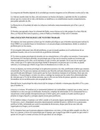 56
La conquista del Hombre depende de la seriedad que nosotros tengamos en los diferentes eventos de la vida.
La vida nos enseña todos los días, sólo necesitamos ser buenos discípulos y aprender de ella; no podemos
pensar que los eventos de la vida y del destino se modifican si no modificamos nuestro comportamiento,
para poder aprender de ella.
La liberación es el resultado de todos los esfuerzos realizados mancomunadamente por el Ser y por el
Hombre.
El Hombre que aprende a hacer la voluntad del Padre, nunca fracasa en la vida, porque él se hace Hijo de
Dios y el Hijo de Dios tiene la gracia y, como el Padre es triunfador, el Hijo será el vencedor.
ORGANIZACION PSICOLOGICA DE NUESTRO TRABAJO
Al empezar este tema queremos aclarar que los estudios psicológicos que el hombre necesita para realizar la
Gran OBRA no se pueden basar en formulismos o en una psicología comtemporánea, donde se estudia el
problema pero no las causas.
El investigador debe pasar más allá del problema, ya que no puede quedarse en el conformismo de un
problema resuelto, sino en la convicción de un problema eliminado.
El Yo tiene su propia psicología de acuerdo con sus características y él la aplica con nosotros. Como quiera
que tenemos la Conciencia dormida, esa psicología que el Ego usa en nosotros resulta ser la misma que
nosotros aplicamos en la vida y en la mecánica en que vivimos, por ejemplo: En el caso de un sujeto que
roba, vemos que el Yo aplica una psicología donde le demuestra a la persona que si no roba, no puede
subsistir y le aconseja que robarle al que tiene en abundancia no es malo, etc..etc..
Como ya dijimos, esa misma psicología se la aplicamos nosotros a la vida, justificando el delito que estamos
cometiendo. Ese Yo perverso maneja con destreza una filosofía sutil para demostrar que tiene una razón más
que justificada para delinquir. Como quiera que las leyes mecánicas manejan al ser humano, basta que este
elemento, o Yo psicológico, se junte con otros y exponga las razones por las cuales lleva determinado tipo
de vida para que el Yo de las demás personas, que es afín con esa forma de pensar, apruebe su conducta,
formándose así no un delincuente sino un grupo de ellos.
Querido lector, la psicología ha sido a través de los tiempos el método o sistema para descubrir el Yo y para
que el hombre se
conozca a sí mismo. Al analizar un yo sentimental podemos ser confundidos y suponer que es amor, mas en
realidad no es otra cosa que ira disfrazada, frustración, complejo de inferioridad. El Yo sentimental lleva a
una persona a tener grandes desesperaciones por el dolor ajeno, pero cuando se le pide sacrificio por el
prójimo se niega a hacerlo y consigue alguna excusa para justificarse.
El Yo adúltero induce a la pareja a ser infiel, cuando se le presenta alguna oportunidad. En ese momento ese
Yo perverso, cruel y despiadado encuentra repentinamente cantidad de peros y defectos en su pareja para
justificar la falta, terminando por sentir la necesidad de divorciarse, dizque para llevar una vida más
organizada en el hogar y en la sociedad.
El Yo tramposo hace que la persona adquiera compromisos con otras y el día que debe cumplir con ellos, le
hace ver y pensar, a través de la psicología que él maneja, que si paga lo que debe se queda sin qué comer o
quizás sin con qué ir a tomar cervezas con los que dicen ser sus amigos.
 