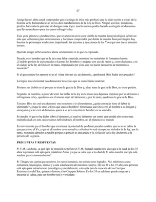 57
Amigo lector, debe usted comprender que el código de ética más perfecto que ha sido escrito a través de la
historia de la humanidad es el de los diez mandamientos de la Ley de Dios. Ningún escritor, humanista,
profeta, ha tenido la potestad de derogar estas leyes, mucho menos podría hacerlo esa legión de demonios
que llevamos dentro para hacernos infringir la ley.
Esos yoes gritones y pendencieros, que se aparecen en la cara visible de nuestra luna psicológica deben ser
más que suficientes para demostrarnos y hacernos comprender que detrás de nuestra luna psicológica hay
huestes de personajes tenebrosos, impulsando las acciones y reacciones de los Yoes que nos hacen cometer
errores.
Querido amigo, reflexionemos ahora serenamente en lo que es el pecado.
Pecado, es el nombre que se le da a una falta cometida; nosotros los esoteristas lo llamamos karma.
¿Tendrán perdón de esos pecados o karmas los hombres y mujeres con uso de razón y, como decíamos, con
el código de la ley de Dios en la mano, impulsados por yoes que los hacen pecadores de momento a
momento?
Si el que comete los errores no es el Alma sino un yo, un demonio, ¿perdonará Dios Padre esos pecados?
La lógica más elemental nos demuestra tres cosas que es conveniente analizar:
Primero: un diablo es tal porque no tiene la gracia de Dios y, al no tener la gracia de Dios, no tiene perdón.
Segundo: si nosotros, a pesar de tener las tablas de la ley en la mano nos dejamos impulsar por un demonio e
infringimos la ley, quedamos en el mismo nivel del demonio y, por lo tanto, perdemos la gracia de Dios.
Tercero: Dios no creó ese demonio sino nosotros y lo alimentamos, ¿quién entonces tiene el deber de
eliminarlo? ¿el que lo creó, o Dios que creó al hombre? Entiéndase que Dios creó al hombre a su imagen y
semejanza y éste creó al demonio, quien a su vez convirtió al hombre en su servidor.
Es mucho lo que se ha dicho sobre el demonio, al cual no debemos ver como una unidad sino como una
multiplicidad; en este caso estamos refiriéndonos al hombre, no al planeta ni al mundo.
Es conveniente que el hombre que crea tener la potestad de perdonar pecados analice que no es el Alma la
que peca sino el Yo, y que si el hombre no se resuelve a eliminarlo será siempre un violador de la ley, por lo
tanto, no tendrá derecho a perdón porque el perdón es una gracia y la violación de la ley deshereda a la
persona de la gracia.
PREGUNTAS Y RESPUESTAS
P: V.M. Lakhsmi, ¿a qué tipo de creación se refiere el V.M. Samael cuando nos dice que a la edad de los 35
años la persona está apta para cristalizar Alma, ya que se sabe que a la edad de 21 años nuestra energía está
madura para la transmutación?
R: Téngase en cuenta que nosotros, los seres humanos, no somos seres logrados. Nos referimos a una
estructura psicológica, mental y a una solarización de nuestros cuerpos. De los 21 a los 35 años una persona
está apta para estructurarse psicológica y mentalmente, está apta para la creación de los Cuerpos
Existenciales del Ser, quiero referirme a los Cuerpos Solares. De los 35 en adelante puede empezar a
encarnar el Alma, para ser hombre real y verdadero.
 
