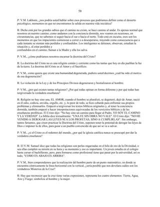 58
P: V.M. Lakhsmi, ¿nos podría usted hablar sobre esos procesos que podríamos definir como el desierto
psicológico, momentos en que no encontramos la salida en nuestra vida iniciática?
R: Dicho está por los grandes sabios que el camino no existe, se hace camino al andar. Es apenas normal que
nosotros en nuestro camino, como andamos con la conciencia dormida, nos veamos en ocasiones, en
circunstancias, que no sabemos si seguir hacia el sur o hacia el norte. Todo está en oscuras, esos son los
momentos en que los impacientes comienzan a correr o a desesperarse, trayendo como consecuencia que a
cada instante se sientan más perdidos y confundidos. Los inteligentes se detienen, observan, estudian la
situación y, al estar perdidos y
confundidos en el camino, llaman a la Madre y ella los salva.
P: V.M., ¿cómo podríamos nosotros encarnar la doctrina del Cristo?
R: La doctrina del Cristo no es una religión común y corriente como las tantas que hoy en día pueblan la faz
de la tierra. La doctrina del Cristo es el Amor y el Sacrificio.
P: V.M., como quiera que existe una humanidad degenerada, pudiera usted decirnos ¿cuál ha sido el motivo
de esa degeneración?
R: La violación de la Ley y de los Principios Divinos degeneraron y bestializaron al hombre.
P: V.M., ¿por qué existen tantas religiones? ¿Por qué todas opinan en forma diferente y por qué todas han
tergiversado la verdadera enseñanza?
R: Religión no hay sino una, EL AMOR, cuando el hombre se pluralizó, se degeneró, dejó de Amar, nació
en él odio, codicia, envidia, orgullo, etc. y, lo peor de todo, se hizo cobarde para enfrentar sus propios
problemas y eliminarlos. Empezó a tergiversar los textos bíblicos originales y, al tener la conciencia
dormida, también empezó a hacer interpretaciones equivocadas de los versículos bíblicos y de las
enseñanzas proféticas. El Cristo dijo: "No hay sino un camino para llegar al Padre, YO SOY EL CAMINO
Y LA VERDAD". La biblia dice textualmente: "UNA FE SIN OBRA NO VALE". El Cristo dijo: "NO HE
VENIDO A DEROGAR LAS LEYES NI A LOS PROFETAS, SINO A CUMPLIRLAS". Sin embargo,
tantos farsantes, que creen practicar la Doctrina del Cristo, suponen tener la potestad de derogar las leyes de
Dios e imponer la de ellos, para guiar a un pueblo convencido de que así se va a salvar.
P: V.M., ¿si el Cristo es el redentor del mundo, ¿por qué la iglesia católica nunca se preocupó por dar la
verdadera enseñanza?
R: El V.M. Samael dice que todas las religiones son perlas engarzadas en el hilo de oro de la Divinidad, o
sea ellas cumplen su misión en su hora y su momento y eso es importante. Un joven estudia en el colegio
hasta cursar el bachillerato, pero, para formarse como profesional tiene que pasar por la universidad, así es
todo, "COMO ES ABAJO ES ARRIBA".
P: V.M., bien comprendemos que la realización del hombre parte de un punto matemático, en donde se
encuentra céntricamente la línea horizontal con la vertical, ¿sería posible que nos develara cuáles son los
verdaderos Misterios de la Cruz?
R: Hay que reconocer que la cruz tiene varias expresiones, representa los cuatro elementos: Tierra, Agua,
Aire y Fuego; simboliza al hombre y la mujer.
 
