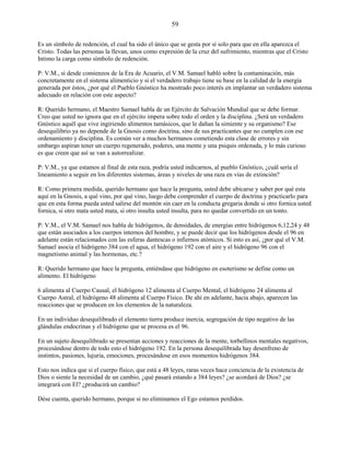 59
Es un símbolo de redención, el cual ha sido el único que se gesta por sí solo para que en ella aparezca el
Cristo. Todas las personas la llevan, unos como expresión de la cruz del sufrimiento, mientras que el Cristo
Intimo la carga como símbolo de redención.
P: V.M., si desde comienzos de la Era de Acuario, el V.M. Samael habló sobre la contaminación, más
concretamente en el sistema alimenticio y si el verdadero trabajo tiene su base en la calidad de la energía
generada por éstos, ¿por qué el Pueblo Gnóstico ha mostrado poco interés en implantar un verdadero sistema
adecuado en relación con este aspecto?
R: Querido hermano, el Maestro Samael habla de un Ejército de Salvación Mundial que se debe formar.
Creo que usted no ignora que en el ejército impera sobre todo el orden y la disciplina. ¿Será un verdadero
Gnóstico aquél que vive ingiriendo alimentos tamásicos, que le dañan la simiente y su organismo? Ese
desequilibrio ya no depende de la Gnosis como doctrina, sino de sus practicantes que no cumplen con ese
ordenamiento y disciplina. Es común ver a muchos hermanos cometiendo esta clase de errores y sin
embargo aspiran tener un cuerpo regenerado, poderes, una mente y una psiquis ordenada, y lo más curioso
es que creen que así se van a autorrealizar.
P: V.M., ya que estamos al final de esta raza, podría usted indicarnos, al pueblo Gnóstico, ¿cuál sería el
lineamiento a seguir en los diferentes sistemas, áreas y niveles de una raza en vías de extinción?
R: Como primera medida, querido hermano que hace la pregunta, usted debe ubicarse y saber por qué esta
aquí en la Gnosis, a qué vino, por qué vino, luego debe comprender el cuerpo de doctrina y practicarlo para
que en esta forma pueda usted salirse del montón sin caer en la conducta gregaria donde si otro fornica usted
fornica, si otro mata usted mata, si otro insulta usted insulta, para no quedar convertido en un tonto.
P: V.M., el V.M. Samael nos habla de hidrógenos, de densidades, de energías entre hidrógenos 6,12,24 y 48
que están asociados a los cuerpos internos del hombre, y se puede decir que los hidrógenos desde el 96 en
adelante están relacionados con las esferas dantescas o infiernos atómicos. Si esto es así, ¿por qué el V.M.
Samael asocia el hidrógeno 384 con el agua, el hidrógeno 192 con el aire y el hidrógeno 96 con el
magnetismo animal y las hormonas, etc.?
R: Querido hermano que hace la pregunta, entiéndase que hidrógeno en esoterismo se define como un
alimento. El hidrógeno
6 alimenta al Cuerpo Causal, el hidrógeno 12 alimenta al Cuerpo Mental, el hidrógeno 24 alimenta al
Cuerpo Astral, el hidrógeno 48 alimenta al Cuerpo Físico. De ahí en adelante, hacia abajo, aparecen las
reacciones que se producen en los elementos de la naturaleza.
En un individuo desequilibrado el elemento tierra produce inercia, segregación de tipo negativo de las
glándulas endocrinas y el hidrógeno que se procesa es el 96.
En un sujeto desequilibrado se presentan acciones y reacciones de la mente, torbellinos mentales negativos,
procesándose dentro de todo esto el hidrógeno 192. En la persona desequilibrada hay desenfreno de
instintos, pasiones, lujuria, emociones, procesándose en esos momentos hidrógenos 384.
Esto nos indica que si el cuerpo físico, que está a 48 leyes, raras veces hace conciencia de la existencia de
Dios o siente la necesidad de un cambio, ¿qué pasará estando a 384 leyes? ¿se acordará de Dios? ¿se
integrará con El? ¿producirá un cambio?
Dése cuenta, querido hermano, porque si no eliminamos el Ego estamos perdidos.
 