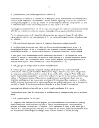 61
R: Querido hermano, debe usted comprender que, hablando en
terminos físicos, el hombre en su comienzo era un Andrógino Divino, posteriormente vino la separación de
los sexos, donde empezamos a nacer hembras y machos en forma separada y a cada uno nos tocó salir de
aquel lugar en compañía de un alma que empezó con nosotros el proceso de vidas, idas y venidas. Esa alma
es fundamental para nosotros y nos corresponde en este largo recorrido de la vida.
En vidas pasadas nos encontramos con ella en varias ocasiones, pero por violaciones cometidas en contra de
la ley Divina, el destino nos obligó a separarnos, sin dejar por esto de seguir siendo almas hermanas.
Por otro lado encontramos en la vida del iniciado a una mujer que representa el papel de madre, hija y
esposa y en otro aspecto a una mujer que cuida de él y una mujer que lo inspira; hermano entienda que aquí
hay sabiduría.
P: V.M., ¿qué debemos hacer para conservar la vida en un planeta que se está extinguiendo?
R: Querido hermano, comprenda usted y haga una diferencia entre lo que es el planeta, lo que es la
humanidad que lo habita y lo que es el mundo. En estos momentos lo que está para extinguirse es la
humanidad que lo habita y el mundo, es decir el sistema con todas sus costumbres y degeneraciones.
Si usted quiere salirse del montón no le queda más remedio que eliminar el Ego y regenerarse, de lo
contrario, la naturaleza, cuando cobre sus deudas, no tendrá reparos y en su momento no valen las buenas
intenciones, sino la OBRA que hayamos hecho. Allí no le van a preguntar a qué religión perteneció, o si
conoce la biblia de pasta a pasta, le van a decir: "Esto le pasa por violar la Ley".
P: V.M., ¿por qué a la energía sexual se le llama energía Crística?
R: Hermano que hace la pregunta, comprenda usted que a la Triada Divina o Santísima trinidad,
Gnósticamente hablando, se le llama Santo Afirmar, Santo Negar y Santo Conciliar. Dicho está que nada
que tenga vida nace de una teoría, todo es resultado de una semilla. Dicho está que el Padre, el Hijo y el
Espíritu Santo son tres seres distintos y un solo Dios verdadero. Lo que hoy es Hijo mañana es Padre, lo que
mañana es Padre pasado mañana es Hijo, ejemplo: usted siembra un grano de maíz, el cual tiene una
simiente o semilla que es lo que nace, crece y se reproduce. El fruto que produce ese grano, si se siembra,
también germina y se reproduce, de tal manera que el grano que sembramos primero y que se reprodujo, se
convirtió en el padre de los otros que sembramos después. Se le llama Energía Crística, porque
como en el caso del maíz, es la semilla que se siembra para la reproducción de la especie.
En ninguna otra parte o lugar del cuerpo, existe la semilla que tiene el poder de dar vida, sino en la simiente
sexual.
P: V.M., ¿quiénes y cómo van al Exodo?
R: Comprenda usted hermano que hace la pregunta, que en estos momentos de confusiones, de guerras y
conflictos mundiales e individuales no hay quien le consiga auténticas respuestas y soluciones a este
problema, ni lo habrá. Esto nos llama a la reflexión a todos, algo terrible se acerca, es nada menos que la
extinción de la humanidad, pues así como pasó en el tiempo del Noé Bíblico, está ocurriendo también ahora.
Por doquiera oímos hablar de paz, sin embargo vemos al mundo invadido de cañones, fusiles y
 