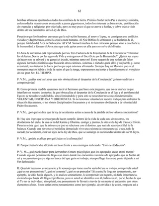 62
bombas atómicas apuntando a todos los confines de la tierra. Premios Nobel de la Paz a diestra y siniestra,
enfermedades monstruosas avanzando a pasos gigantescos, todos los sistemas en bancarrota, proliferación
de creencias y religiones por todo lado, pero es muy poco el que se atreve a hablar, y sobre todo a vivir
dentro de los parámetros de la Ley de Dios.
Pareciera que los hombres creyeran que la salvación humana, el amor y la paz, se consiguen con artificios
viciados y degenerados, como lo está la raza humana. Al Noé Bíblico lo criticaron y se burlaron de él,
porque hablaba del Arca de Salvación. Al V.M. Samael muchos lo han criticado, porque vino a enseñarle a
la humanidad, a formar el Arca para que cada quien entre en ella para ser salvo del diluvio.
El Arca de salvación está representada por los Tres Factores de la Revolución de la Conciencia: "Eliminar
los defectos, Nacer por las aguas de Vida y entregarnos al Sacrificio por la Humanidad". ¡Quién sea capaz
de hacer esto se salvará y se ganará el éxodo, mientras tanto no! Estoy seguro de que no han de faltar
algunos dormidos fanáticos que buscarán otros caminos, sistemas o metodos para ellos y su pueblo y, como
es natural, nos tratarán de locos por lo que aquí estamos afirmando. Siempre hay un Maestro que en el
momento preciso habla y le da la razón al que la tenga, esperaremos pacientes y humildemente el veredicto
de ese gran Ser, EL TIEMPO.
P: V.M., ¿cuáles son las Leyes que más obstaculizan el despertar de la Conciencia? ¿cómo evadirlas o
comprenderlas?
R: Como primera medida queremos decir al hermano que hace esta pregunta, que no es una ley la que
interfiere en nuestro despertar; la que obstaculiza el despertar de la Conciencia es el Ego y el problema del
Ego no se resuelve evadiéndolo, sino eliminándolo y para esto se necesitan tres cosas fundamentales:
VOLUNTAD, DISCIPLINA Y OBEDIENCIA. Si no tenemos voluntad en nuestro trabajo para enfrentar la
situación fracasamos, si no sómos disciplinados fracasamos y si no tenemos obediencia a la voluntad del
Padre fracasamos.
P: V.M., ¿por qué se dice que la ley de accidentes actúa a causa de la pérdida de los valores concientivos?
R: Hay dos leyes que se encargan de hacer cumplir, dentro de la vida de cada uno de nosotros, los
desideratos del cielo, la una es la del Karma y Dharma, castigo y premio, la otra es la ley de Causa y Efecto.
Pareciera ésta igual que la primera ya que se relaciona con el destino, que será de acuerdo al fiel de la
balanza. Cuando una persona se bestializa demasiado vive una existencia consecuencial, o sea, todo le
sucede por accidente, está tan lejos de la ley de Dios, que se sumerge en su totalidad dentro de las 96 leyes.
P: V.M., ¿podría explicar por qué Judas es la afirmación?
R: Porque Judas le dio al Cristo un beso frente a sus enemigos indicando: "Este es el Maestro".
P: V. M., ¿qué puedo hacer para derrumbar el muro psicológico que los agregados crean en mi mente?
Cuando sigo un pensamiento llego a un muro donde me encuentro con miles de agregados que se burlan de
mí y no permiten que yo siga en busca del que guía mi trabajo; siempre llego hasta ese punto dejando a mi
Ser defraudado.
R: Querido hermano, es necesario y le aconsejo que tome mucha seriedad en su trabajo, comprenda usted
¿qué es un pensamiento? ¿qué es la mente? ¿qué es un pensador? Si a usted le llega un pensamiento, por
ejemplo, de odio hacia alguien, y lo analiza serenamente, lo comprende sin negarlo, ni darle importancia,
creámelo que hasta allí llega el problema, pero si usted se identifica con él, habla con él, por el hecho de que
el Yo no es individual, sino plural, ese pensamiento lo llevará a través de su mente al encuentro con otros
elementos afines. Estos serían otros pensamientos como por ejemplo, de envidia o de celos, empieza así a
 