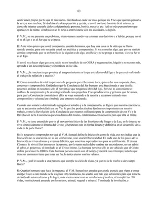 63
sentir amor propio por lo que le han hecho, enredándose cada vez más, porque los Yoes que quieren pensar a
la vez ya son muchos, llevándolo a la desesperación y quizás, si usted no tiene dominio de sí mismo, es
capaz de intentar causarle daños a determinada persona, herirla, matarla, etc. Así es todo pensamiento que
aparece en la mente, si habla con él lo lleva a entrevistarse con los asociados, la legión.
P: V.M., se me presenta un problema, siento temor cuando voy a tomar una decisión o a hablar, porque no sé
si es el Ego o es el Ser que se expresa.
R: Ante todo quiero que usted comprenda, querida hermana, que hay una cosa en la vida que se llama
sentido común, para esto necesita usted ser analítica y comprensiva. Si va a enseñar algo, que por su sentido
común comprende que va en beneficio de alguien o de algo, enséñela y no se ponga a razonar, si es su Ser o
es el Ego.
Si usted va a hacer algo que a su juicio va en beneficio de su OBRA y regeneración, hágalo y no razone más,
aprenda a ser descomplicada y espontánea en su vida.
P: V.M., ¿la conciencia que produce el arrepentimiento es la que está dentro del Ego o la que está realizando
el trabajo de reflexión y análisis?
R: Como considero de vital importancia la pregunta que el hermano hace, quiero dar una respuesta clara,
concreta y comprensible. Entiéndase que la Conciencia del Ser humano está fraccionada y que de ella
podemos utilizar en nosotros sólo el porcentaje que tengamos libre del Ego. Por eso es conveniente el
análisis, la comprensión y la desintegración de esos pequeños Yoes pendencieros y gritones que llevamos,
para que la Conciencia contenida en ellos se vaya sumando a la nuestra y vayamos teniendo mas
comprensión y voluntad en el trabajo que estamos realizando.
Cuando uno somete a determinado agregado al estudio y a la comprensión, es lógico que nuestra conciencia,
que se encuentra embotellada en ese Yo, lo perciba produciéndose fenómenos importantes en nuestro
trabajo, como la Revolución de la Conciencia que estamos utilizando para la comprensión de ese Yo y la
Revolución de la Conciencia que está dentro del mismo, colaborando con nosotros para que ella se libere.
P: V.M., se tiene entendido que en el proceso iniciático de las Serpientes de Fuego y de Luz, en lo interno se
vive simbólicamente el Drama del Cristo. ¿Repercute esto en forma directa y definitiva en el desarrollo de la
vida en la parte física?
R: Es necesario comprender por qué el V.M. Samael define la Iniciación como la vida, eso nos indica que la
Iniciación no es una teoría, no es un simbolismo, sino una terrible realidad. En cada uno de los pasos de la
Iniciación se viven dramas y eventos difíciles, que ameritan superesfuerzos para su calificación. El drama
Cósmico lo vive el Ser interno en la persona, por lo tanto nadie debe sentirse ser un poderoso, ser un sabio:
el sabio, el poderoso, el inmolado es el Cristo Intimo. La humana persona sólo es un vehículo que el Cristo
utiliza para hacer la OBRA. Esta humana persona nació con el tiempo y morirá con el tiempo; todo lo que
tiene un comienzo tiene que tener un fin, lo único eterno son los valores.
P: V.M., ¿qué le sucede a una persona que cumple su ciclo de vidas, ya que no se le vuelve a dar cuerpo
físico?
R: Querido hermano que hace la pregunta, el V.M. Samael nos enseña que a toda esencia que viene a tomar
cuerpo físico a este mundo se le asignan 108 existencias, las cuales son más que suficientes para que tome la
decisión de autorrealizarse y lo logre, más si esta esencia no se revoluciona y realiza, al cumplir las 108
vidas, involucionará pasando por los reinos, animal, vegetal y mineral. Terminada la involución, y
 