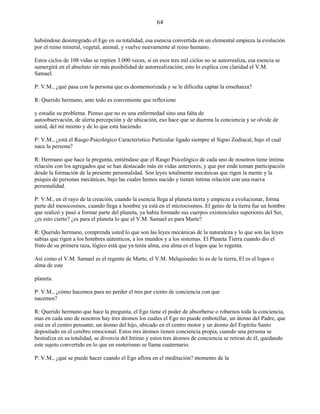 64
habiéndose desintegrado el Ego en su totalidad, esa esencia convertida en un elemental empieza la evolución
por el reino mineral, vegetal, animal, y vuelve nuevamente al reino humano.
Estos ciclos de 108 vidas se repiten 3.000 veces, si en esos tres mil ciclos no se autorrealiza, esa esencia se
sumergirá en el absoluto sin más posibilidad de autorrealización; esto lo explica con claridad el V.M.
Samael.
P: V.M., ¿qué pasa con la persona que es desmemorizada y se le dificulta captar la enseñanza?
R: Querido hermano, ante todo es conveniente que reflexione
y estudie su problema. Pienso que no es una enfermedad sino una falta de
autoobservación, de alerta percepción y de ubicación, eso hace que se duerma la conciencia y se olvide de
usted, del mí mismo y de lo que está haciendo.
P: V.M., ¿está el Rasgo Psicológico Característico Particular ligado siempre al Signo Zodiacal, bajo el cual
nace la persona?
R: Hermano que hace la pregunta, entiéndase que el Rasgo Psicológico de cada uno de nosotros tiene íntima
relación con los agregados que se han destacado más en vidas anteriores, y que por ende toman participación
desde la formación de la presente personalidad. Son leyes totalmente mecánicas que rigen la mente y la
psiquis de personas mecánicas, bajo las cuales hemos nacido y tienen íntima relación con una nueva
personalidad.
P: V.M., en el rayo de la creación, cuando la esencia llega al planeta tierra y empieza a evolucionar, forma
parte del mesocosmos, cuando llega a hombre ya está en el microcosmos. El genio de la tierra fue un hombre
que realizó y pasó a formar parte del planeta, ya había formado sus cuerpos existenciales superiores del Ser,
¿es esto cierto? ¿es para el planeta lo que el V.M. Samael es para Marte?
R: Querido hermano, comprenda usted lo que son las leyes mecánicas de la naturaleza y lo que son las leyes
sabias que rigen a los hombres aútenticos, a los mundos y a los sistemas. El Planeta Tierra cuando dio el
fruto de su primera raza, lógico está que ya tenía alma, esa alma es el logos que lo regenta.
Así como el V.M. Samael es el regente de Marte, el V.M. Melquisedec lo es de la tierra, El es el logos o
alma de este
planeta.
P: V.M., ¿cómo hacemos para no perder el tres por ciento de conciencia con que
nacemos?
R: Querido hermano que hace la pregunta, el Ego tiene el poder de absorberse o robarnos toda la conciencia,
mas en cada uno de nosotros hay tres átomos los cuales el Ego no puede embotellar, un átomo del Padre, que
está en el centro pensante, un átomo del hijo, ubicado en el centro motor y un átomo del Espíritu Santo
depositado en el cerebro emocional. Estos tres átomos tienen conciencia propia, cuando una persona se
bestializa en su totalidad, se divorcia del Intimo y estos tres átomos de conciencia se retiran de él, quedando
este sujeto convertido en lo que en esoterismo se llama cuaternario.
P: V.M., ¿qué se puede hacer cuando el Ego aflora en el meditación? momento de la
 