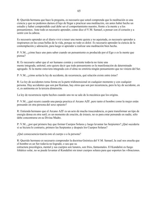 65
R: Querida hermana que hace la pregunta, es necesario que usted comprenda que la meditación es una
ciencia y que no podemos darnos el lujo de llegar a practicar una meditación, sin antes haber hecho un
estudio y haber comprendido cual debe ser el comportamiento nuestro, frente a la mente y a los
pensamientos. Ante todo es necesario aprender, como dice el V.M. Samael, a pensar con el corazón y a
sentir con la cabeza.
Es necesario aprender en el diario vivir a tener una mente quieta y no aquietada, es necesario aprender a
inspirarnos en las cosas bellas de la vida, porque no todo es dolor. Es necesario aprender la ciencia de la
contemplación y adoración, para luego sí aprender a realizar una meditación bien hecha.
P: V.M., ¿cómo hace uno para saber cuando un pensamiento es producido por el Ego o es la mente que
piensa?
R: Es necesario saber que el ser humano común y corriente todavía no tiene una
mente integrada, unitotal, esto quiere decir que todo pensamiento es la manifestación de determinado
agregado. Si la mente estuviera integrada con el alma no emitiría ningún pensamiento que no viniera del Ser.
P: V.M., ¿cómo actúa la ley de accidente, de recurrencia, qué relación existe entre éstas?
R: La ley de accidentes toma forma en la parte tridimensional en cualquier momento y con cualquier
persona. Hay accidentes que son por Karmas, hay otros que son por recurrencia, pero la ley de accidente, en
sí, es autónoma en la tercera dimensión.
La ley de recurrencia repite hechos cuando uno no se sale de la mecánica que los origina.
P: V.M., ¿qué ocurre cuando una pareja practica el Arcano AZF, pero tanto el hombre como la mujer están
pensando en otra persona del sexo opuesto?
R: Entienda hermano que el Arcano AZF es un acto de mucha trascendencia, es para transformar un tipo de
energía densa en otra sutil; es un momento de oración, de éxtasis, no es para estar pensando en nadie, sólo
debe concentrarse en su Divina Madre.
P: V.M., ¿por qué primero hay que formar Cuerpos Solares y luego levantar las Serpientes? ¿Qué sucedería
si se hiciera lo contrario, primero las Serpientes y después los Cuerpos Solares?
¿Qué consecuencia traería esto al cuerpo o a la persona?
R: Querido hermano es necesario comprender la doctrina Gnóstica del V.M. Samael, la cual nos enseña que
el hombre es un Ser todavía no logrado, o sea que su
estructura psicológica, mental y sus cuerpos son lunares, son fríos, fantasmales. El Kundalini es fuego
fohático solar, no se puede levantar el Kundalini sin tener cuerpos solares para que soporten las vibraciones.
 