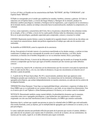 8
La Luz, el Calor y el Sonido son las características del Padre "KETHER", del Hijo "CHOKMAH" y del
Espíritu Santo "BINAH".
El Padre se corresponde con el sonido que estabiliza los mundos, hombres, sistemas y galaxias. El Calor se
relaciona con el Espíritu Santo, y a través del fuego fohatico y flamígero de la simiente, produce los
diferentes cambios psicológicos, mentales y biológicos de los organismos, y por exigencia de la conciencia y
de la monada interna, canaliza un trabajo consciente hacia la autorrealización, mediante la comprensión y la
voluntad.
La Luz, como expresión y característica del Cristo, lleva a la persona a desarrollar las dos columnas torales
de su templo, el Ser y el Saber, a través de los cuales podrá eliminar todas las inhumanas creaciones que
lleva en su país psicológico, quedando capacitado para comprender, conocer y encarnar la verdad.
CHESED: Representa nuestro Intimo y ejerce la cúspide de la segunda trimurti a través de sus dos almas con
sus respectivas características, dando una perfecta organización al trabajo que cada uno de nosotros está
realizando.
Se desdobla en GEBURAH, como la expresión de la conciencia
divina. Esta permite al iniciado instruir a la conciencia manifestada en los demás cuerpos, y realizar en éstas
condiciones el trabajo que nos corresponde de acuerdo con el cuerpo de doctrina, y así Dios, hecho
conciencia, se fusiona con el hombre dirigiendo a su vez su estructura mental, física y psicológica.
GEBURAH (Alma Divina): A través de las diferentes personalidades que ha tenido en el tiempo ha podido
conocer y comprender que las leyes que rigen al hombre emanaron por dos razones que todos debemos
conocer:
1.- La primera ley, hasta la 48, se relaciona con las dimensiones que fue necesario crear para la expresión de
Dios en cada una de ellas y, a la vez, nos indica la distancia a la que nos encontramos en relación con el
absoluto o punto de partida.
2.- A partir de las 48 leyes hacia abajo, 96,192 y sucesivamente, podemos decir que aparecen como
hidrógenos pesados que resultarían ser el alimento o las emanaciones de los elementos infrahumanos, o
agregados psicológicos, que actúan independientemente en nuestra conciencia, en cada uno de los centros de
la máquina humana.
TIPHERETH (Alma Humana): Tiene bajo su responsabilidad dirigir, estructurar y organizar el trabajo de la
Gran OBRA que se va realizando en sus cuerpos inferiores y, por ende, en sus respectivas dimensiones. Este
es el motivo por el cual Tipheret o Alma Humana pertenece a la fuerza y se le conoce como la voluntad.
NETZACH: Denominado también cuerpo mental debido a la pluralidad de elementos que lo manejan,
conocidos como yoes o agregados psicológicos, y que luchan por una supremacía o supervivencia,
originando con esto una total interferencia entre el alma humana y la OBRA que estamos realizando.
Queremos decir y aclarar que cuando una persona no ejerce la voluntad sobre la OBRA que está realizando,
ésta resulta frustrada, como ya dijimos, por la multiplicidad de agregados que lo distraen en su mente y en su
país psicológico.
Lo antes explicado amerita una profunda reflexión por parte de la persona que recorre el camino, debido a
que cada uno de sus propios yoes expone ante el caminante, a través de su mente y de sus sentimientos, las
razones por las cuales, según él, se le debe alimentar para seguir existiendo.
 