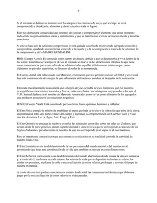 9
Si el iniciado se detiene un instante a oír los ruegos o los clamores de un yo que le exige, se verá
comprometido a obedecerle, alimentar y darle la razón a toda su legión.
Esto nos demuestra la necesidad que tenemos de conocer y comprender el elemento que en un momento
dado emite sus pensamientos, ideas y sentimientos y que se manifiestan a través de nuestra mente y nuestras
emociones.
Si esto se hace con la suficiente comprensión le será quitada la razón de existir a todo agregado conocido y
comprendido, quedando en ésta forma sometido a la muerte y a la desintegración a través de la voluntad, de
la comprensión y de la MADRE KUNDALINI.
HOD (Cuerpo Astral): Es conocido como cuerpo de deseos, debido a que se desenvuelve y vive dentro de la
luz astral. También es el cuerpo en el cual el iniciado se mueve en las dimensiones internas, lo que tiene
como consecuencia que a este vehículo se adhieran todas aquellas infrahumanas criaturas que, como
dijéramos en párrafos anteriores, se discuten el poder de su supremacía.
El Cuerpo Astral está relacionado con Mercurio, el alimento que nos permite realizar la OBRA y en el cual
hay más condensación de energía, la que sabiamente utilizada nos conduce al despertar de la conciencia.
Utilizada mecánicamente ocasionaría que la legión de yoes se nutra de esos mercurios que por nuestros
desequilibrios emocionales, mentales y físicos, están mezclados con hidrógenos muy pesados a los que el
V.M. Samael define con el nombre de Mercurio Arsenicado; estos sirven como alimento de los agregados
que producen en nosotros las reacciones negativas.
JESOD (Cuerpo Vital): Está constituido por los éteres físico, químico, lumínico y reflector.
El Eter Físico cumple la misión de estabilizar el prana que baja de lo alto y la vibración que sube de la tierra,
encontrándose estas dos partes vitales del cuerpo y logrando la compenetración del Cuerpo Físico y Vital
con los elementos Tierra, Agua, Aire, Fuego y Eter.
El Eter Químico se encarga de recibir y asimilar las sustancias conocidas como las sales del Zodíaco, que
actúan desde la parte genética, dando la particularidad o característica que le corresponde a cada uno de los
Signos Zodiacales, prevaleciendo en nosotros la que nos corresponde en el signo en el cual nacimos.
Esto es importante conocerlo porque esa sustancia se relaciona en su totalidad con toda la actividad de
nuestro fondo vital.
El Eter Lumínico es un desdoblamiento de la luz que emana del mundo mental y del mundo astral,
permitiendo que haya una coordinación de la vida que también se procesa en estas dimensiones.
El Eter Reflector corresponde a un desdoblamiento del mundo electrónico donde emana la vida en sustancia
y, a través de él, recibimos en cada retorno los valores de vida que se depositan en los tres cerebros, los
cuales nos permiten, mediante la sabia o mala utilización de estos valores, prolongar o acortar el tiempo de
nuestra existencia.
A través de este éter quedan conectadas en nuestro fondo vital las consecuencias kármicas que debemos
pagar por la mala utilización de estos valores en vidas pasadas.
 