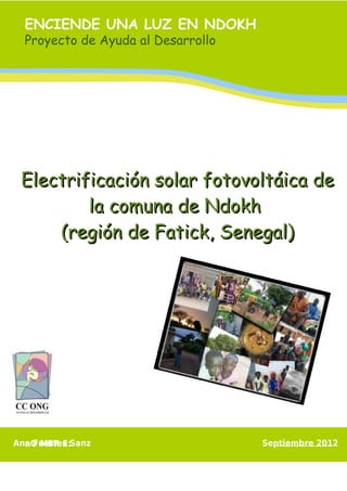 ENCIENDE UNA LUZ EN NDOKH
  Proyecto de Ayuda al Desarrollo




 Electrificación solar fotovoltáica de
         la comuna de Ndokh
     (región de Fatick, Senegal)




Ana Fuertes Sanz
  nO MBR E:                         Septiembre 2012
 