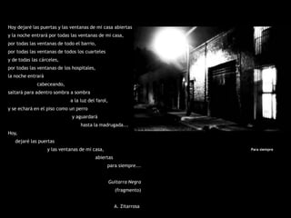Hoy dejaré las puertas y las ventanas de mi casa abiertas
y la noche entrará por todas las ventanas de mi casa,
por todas las ventanas de todo el barrio,
por todas las ventanas de todos los cuarteles
y de todas las cárceles,
por todas las ventanas de los hospitales,
la noche entrará
             cabeceando,
saltará para adentro sombra a sombra
                             a la luz del farol,
y se echará en el piso como un perro
                              y aguardará
                                  hasta la madrugada...
Hoy,
   dejaré las puertas
                   y las ventanas de mi casa,                       Para siempre

                                         abiertas
                                                para siempre...


                                                   Guitarra Negra
                                                     (fragmento)


                                                     A. Zitarrosa
 