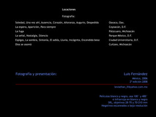 Locaciones

                                        Fotografía:

Soledad, Una vez ahí, Ausencia, Corazón, Añoranza, Augurio, Despedida               Oaxaca, Oax.
La espera, Aparición, Para siempre                                                  Coyoacán, D.F.
La fuga                                                                             Pátzcuaro, Michoacán
La señal, Nostalgia, Silencio                                                       Parque México, D.F.
Espigas, La sombra, Sintonía, El adiós, Lluvia, Incógnita, Encendido beso           Ciudad Universitaria, D.F.
Dios se asomó                                                                       Cuitzeo, Michoacán




Fotografía y presentación:                                                                       Luis Fernández
                                                                                                        México, 2006
                                                                                                      2ª edición 2008
                                                                                         leviathan_lf@yahoo.com.mx


                                                                            Películas blanco y negro, asa 100° y 400°
                                                                                        e Infrarroja en blanco y negro
                                                                                    SRL, objetivos 28-70 y 70-210 mm
                                                                             Negativos escaneados a baja resolución
 
