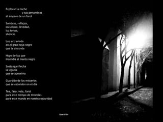 Explorar la noche
              y sus penumbras
al amparo de un farol

Sombras, reflejos,
oscuridad, levedad,
luz tenue,
silencio

Luz extraviada
en el gran hoyo negro
que la circunda

Hoyo de luz que
Incendia el manto negro

Saeta que flecha
la lejanía
que se aproxima

Guardián de los misterios
que se esconden en el día

Tea, faro, vela, farol
para este tiempo de tinieblas
para este mundo en nuestra oscuridad




                                       Aparición
 