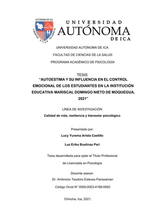 UNIVERSIDAD AUTÓNOMA DE ICA
FACULTAD DE CIENCIAS DE LA SALUD
PROGRAMA ACADÉMICO DE PSICOLOGÍA
TESIS
“AUTOESTIMA Y SU INFLUENCIA EN EL CONTROL
EMOCIONAL DE LOS ESTUDIANTES EN LA INSTITUCIÓN
EDUCATIVA MARISCAL DOMINGO NIETO DE MOQUEGUA,
2021”
LÍNEA DE INVESTIGACIÓN
Calidad de vida, resiliencia y bienestar psicológico
Presentado por:
Lucy Yurema Arista Castillo
Luz Erika Bustinza Pari
Tesis desarrollada para optar el Título Profesional
de Licenciada en Psicología
Docente asesor:
Dr. Ambrocio Teodoro Esteves Pairazaman
Código Orcid N° 0000-0003-4168-0850
Chincha, Ica, 2021.
 