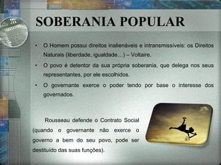 SOBERANIA POPULAR O Homem possui direitos inalienáveis e intransmissíveis: os Direitos Naturais (liberdade, igualdade…) – Voltaire. O povo é detentor da sua própria soberania, que delega nos seus representantes, por ele escolhidos. O governante exerce o poder tendo por base o interesse dos governados. Rousseau defende o Contrato Social (quando o governante não exerce o governo a bem do seu povo, pode ser destituído das suas funções). 