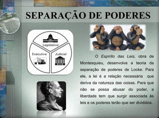 SEPARAÇÃO DE PODERES O Espírito das Leis , obra de Montesquieu, desenvolve a teoria da separação de poderes de Locke. Para ele, a lei é a relação necessária  que deriva da natureza das coisas. Para que não se possa abusar do poder, a liberdade tem que surgir associada às leis e os poderes terão que ser divididos. 