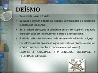 DEÍSMO Deus existe , atua e é justo. Se Deus é comum a todas as religiões, a intolerância e o fanatismo religioso são irracionais. Se a religião pressupõe a existência de um ser superior, que tudo criou com base em leis imutáveis, o culto é desnecessário. A atitude do homem afasta-se cada vez mais da influência da Igreja. Os valores morais apoiam-se agora nas virtudes cívicas (o bem ao próximo que deve orientar a conduta moral do Homem). Exalta-se a IGUALDADE, FRATERNIDADE, LIBERDADE e FELICIDADE individuais. 