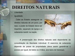 DIREITOS NATURAIS Liberdade Igualdade Cabe ao Estado assegurar os direitos naturais de um povo, por isso, o poder do Estado deve ser tripartido, separado da Igreja e a soberania residir na nação. A preservação dos direitos naturais está dependente da consolidação da liberdade individual. O exercício de soberania depende da posse da propriedade (deve assim garantir-se o acesso por igual, de todos os irmãos, aos bens de herança). 