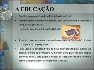 Acentua-se o processo de valorização do indivíduo. Acredita-se na felicidade do homem, pelo contacto com a Natureza e conquistada pela razão. Rousseau defende a Educação Natural. A razão, “conhecimento das verdades úteis à felicidade”, é vista como gerador de progresso. Para Locke, a educação não se deve ficar apenas pela cultura. Ao erudito, prefere-se o virtuoso. O homem deve partir da sua própria condição social, para julgar e criticar os costumes do seu mundo e assim fazer prevalecer as exigências da razão. A EDUCAÇÃO 