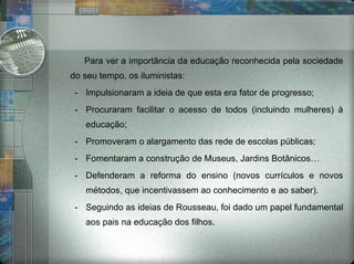 Para ver a importância da educação reconhecida pela sociedade do seu tempo, os iluministas: Impulsionaram a ideia de que esta era fator de progresso; Procuraram facilitar o acesso de todos (incluindo mulheres) à educação; Promoveram o alargamento das rede de escolas públicas; Fomentaram a construção de Museus, Jardins Botânicos… Defenderam a reforma do ensino (novos currículos e novos métodos, que incentivassem ao conhecimento e ao saber). Seguindo as ideias de Rousseau, foi dado um papel fundamental aos pais na educação dos filhos. 