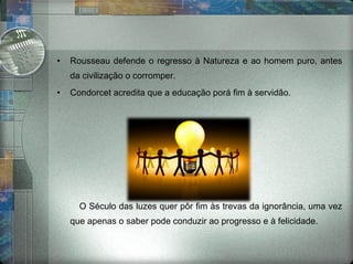 Rousseau defende o regresso à Natureza e ao homem puro, antes da civilização o corromper. Condorcet acredita que a educação porá fim à servidão. O Século das luzes quer pôr fim às trevas da ignorância, uma vez que apenas o saber pode conduzir ao progresso e à felicidade. 