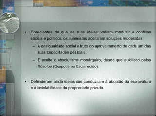 Conscientes de que as suas ideias podiam conduzir a conflitos sociais e políticos, os iluministas aceitaram soluções moderadas: A desigualdade social é fruto do aproveitamento de cada um das suas capacidades pessoais; É aceite o absolutismo monárquico, desde que auxiliado pelos filósofos (Despotismo Esclarecido). Defenderam ainda ideias que conduziram à abolição da escravatura e à inviolabilidade da propriedade privada. 