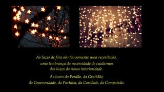 As luzes de fora são tão somente uma recordação,
uma lembrança da necessidade de cuidarmos
das luzes da nossa interioridade.
As luzes do Perdão, da Gratidão,
da Generosidade, da Partilha, da Caridade, da Compaixão.
 