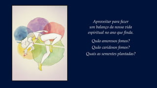 Aproveitar para fazer
um balanço da nossa vida
espiritual no ano que finda.
Quão amorosos fomos?
Quão caridosos fomos?
Quais as sementes plantadas?
 