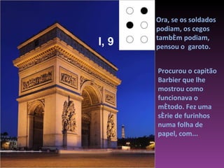 Ora, se os soldados podiam, os cegos também podiam,  pensou o  garoto. Procurou o capitão Barbier que lhe mostrou como funcionava o método. Fez uma série de furinhos numa folha de papel, com...  I, 9 