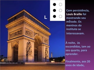 Com persistência,  Louis Braille  foi mostrando seu método. Os meninos do instituto se interessavam.   À noite,  às escondidas, iam ao seu quarto, para aprender.  Finalmente, aos 20 anos de idade, L 